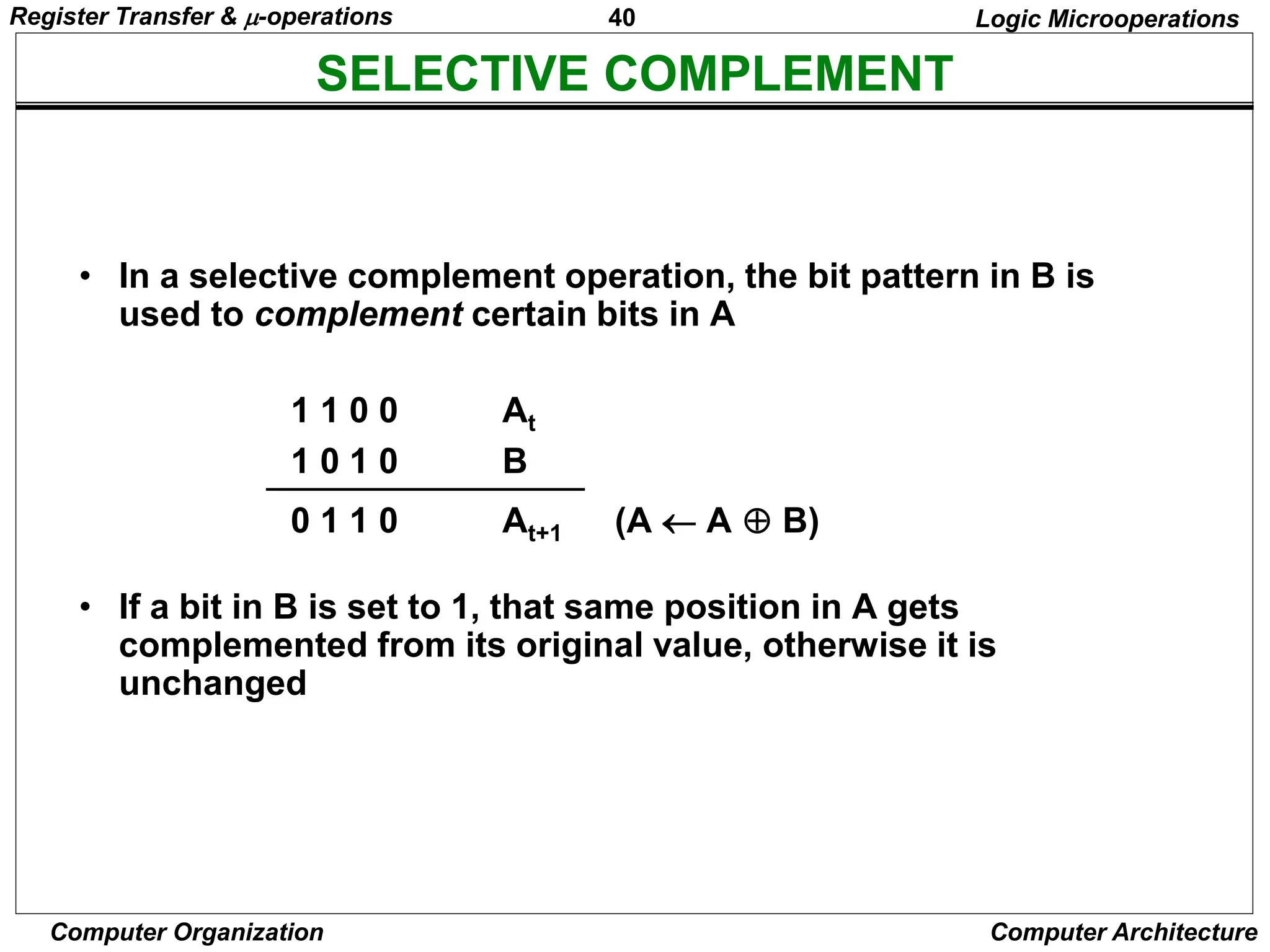 40
Computer Organization Computer Architecture
SELECTIVE COMPLEMENT
Logic Microoperations
• In a selective complement operation, the bit pattern in B is
used to complement certain bits in A
1 1 0 0 At
1 0 1 0 B
0 1 1 0 At+1 (A  A  B)
• If a bit in B is set to 1, that same position in A gets
complemented from its original value, otherwise it is
unchanged
Register Transfer & -operations
 