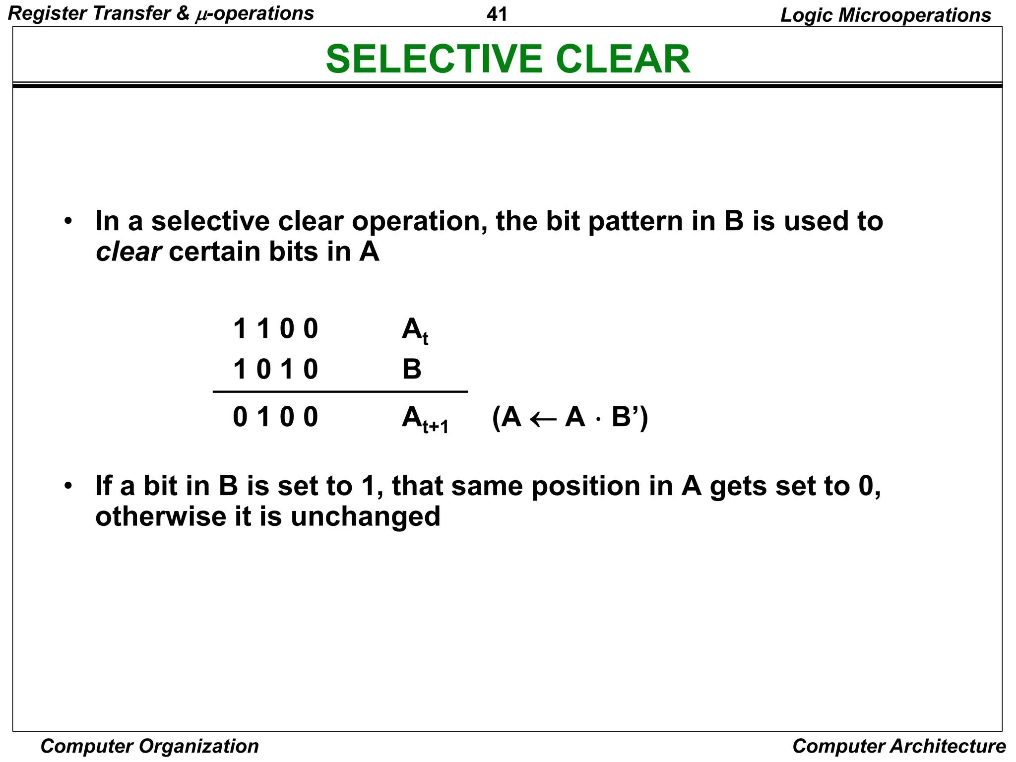 41
Computer Organization Computer Architecture
SELECTIVE CLEAR
Logic Microoperations
• In a selective clear operation, the bit pattern in B is used to
clear certain bits in A
1 1 0 0 At
1 0 1 0 B
0 1 0 0 At+1 (A  A  B’)
• If a bit in B is set to 1, that same position in A gets set to 0,
otherwise it is unchanged
Register Transfer & -operations
 
