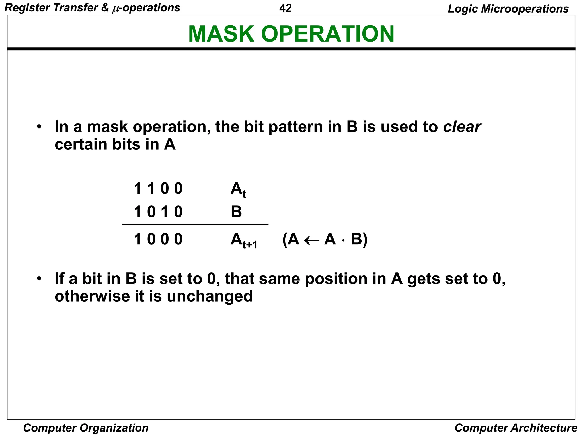42
Computer Organization Computer Architecture
MASK OPERATION
Logic Microoperations
• In a mask operation, the bit pattern in B is used to clear
certain bits in A
1 1 0 0 At
1 0 1 0 B
1 0 0 0 At+1 (A  A  B)
• If a bit in B is set to 0, that same position in A gets set to 0,
otherwise it is unchanged
Register Transfer & -operations
 