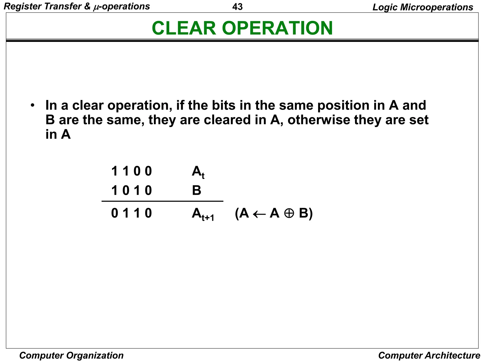 43
Computer Organization Computer Architecture
CLEAR OPERATION
Logic Microoperations
• In a clear operation, if the bits in the same position in A and
B are the same, they are cleared in A, otherwise they are set
in A
1 1 0 0 At
1 0 1 0 B
0 1 1 0 At+1 (A  A  B)
Register Transfer & -operations
 