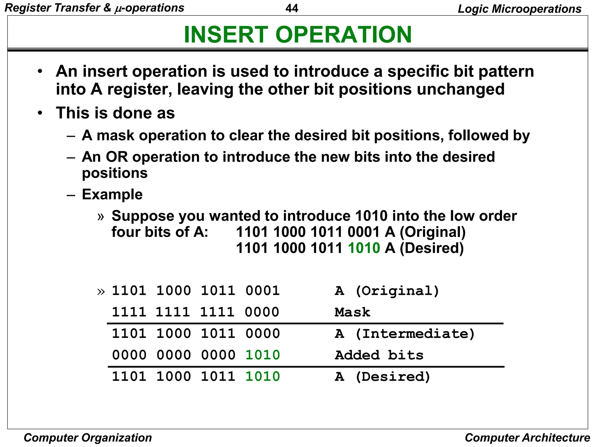 44
Computer Organization Computer Architecture
INSERT OPERATION
Logic Microoperations
• An insert operation is used to introduce a specific bit pattern
into A register, leaving the other bit positions unchanged
• This is done as
– A mask operation to clear the desired bit positions, followed by
– An OR operation to introduce the new bits into the desired
positions
– Example
» Suppose you wanted to introduce 1010 into the low order
four bits of A: 1101 1000 1011 0001 A (Original)
1101 1000 1011 1010 A (Desired)
» 1101 1000 1011 0001 A (Original)
1111 1111 1111 0000 Mask
1101 1000 1011 0000 A (Intermediate)
0000 0000 0000 1010 Added bits
1101 1000 1011 1010 A (Desired)
Register Transfer & -operations
 