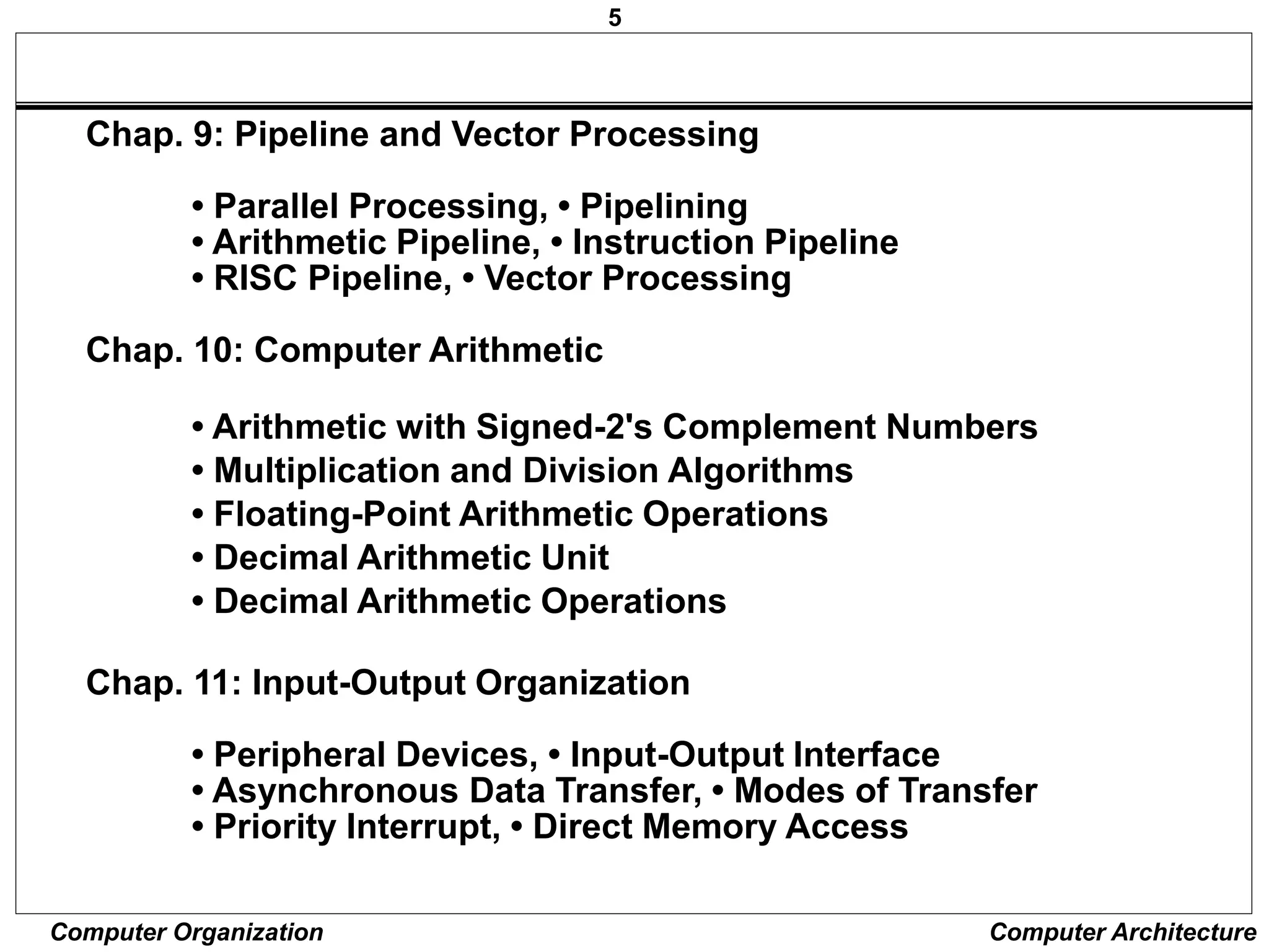 5
Computer Organization Computer Architecture
Chap. 9: Pipeline and Vector Processing
• Parallel Processing, • Pipelining
• Arithmetic Pipeline, • Instruction Pipeline
• RISC Pipeline, • Vector Processing
Chap. 10: Computer Arithmetic
• Arithmetic with Signed-2's Complement Numbers
• Multiplication and Division Algorithms
• Floating-Point Arithmetic Operations
• Decimal Arithmetic Unit
• Decimal Arithmetic Operations
Chap. 11: Input-Output Organization
• Peripheral Devices, • Input-Output Interface
• Asynchronous Data Transfer, • Modes of Transfer
• Priority Interrupt, • Direct Memory Access
 