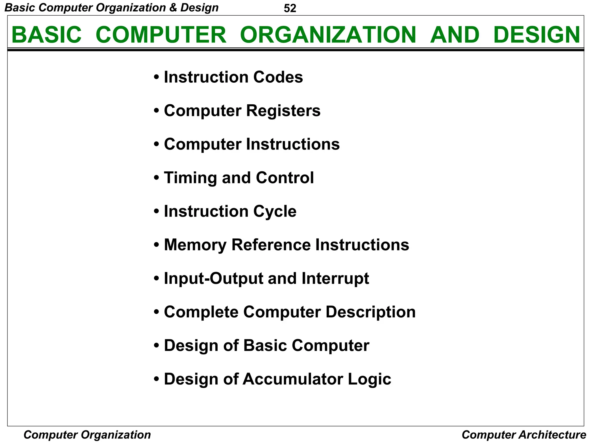 52
Computer Organization Computer Architecture
BASIC COMPUTER ORGANIZATION AND DESIGN
• Instruction Codes
• Computer Registers
• Computer Instructions
• Timing and Control
• Instruction Cycle
• Memory Reference Instructions
• Input-Output and Interrupt
• Complete Computer Description
• Design of Basic Computer
• Design of Accumulator Logic
Basic Computer Organization & Design
 