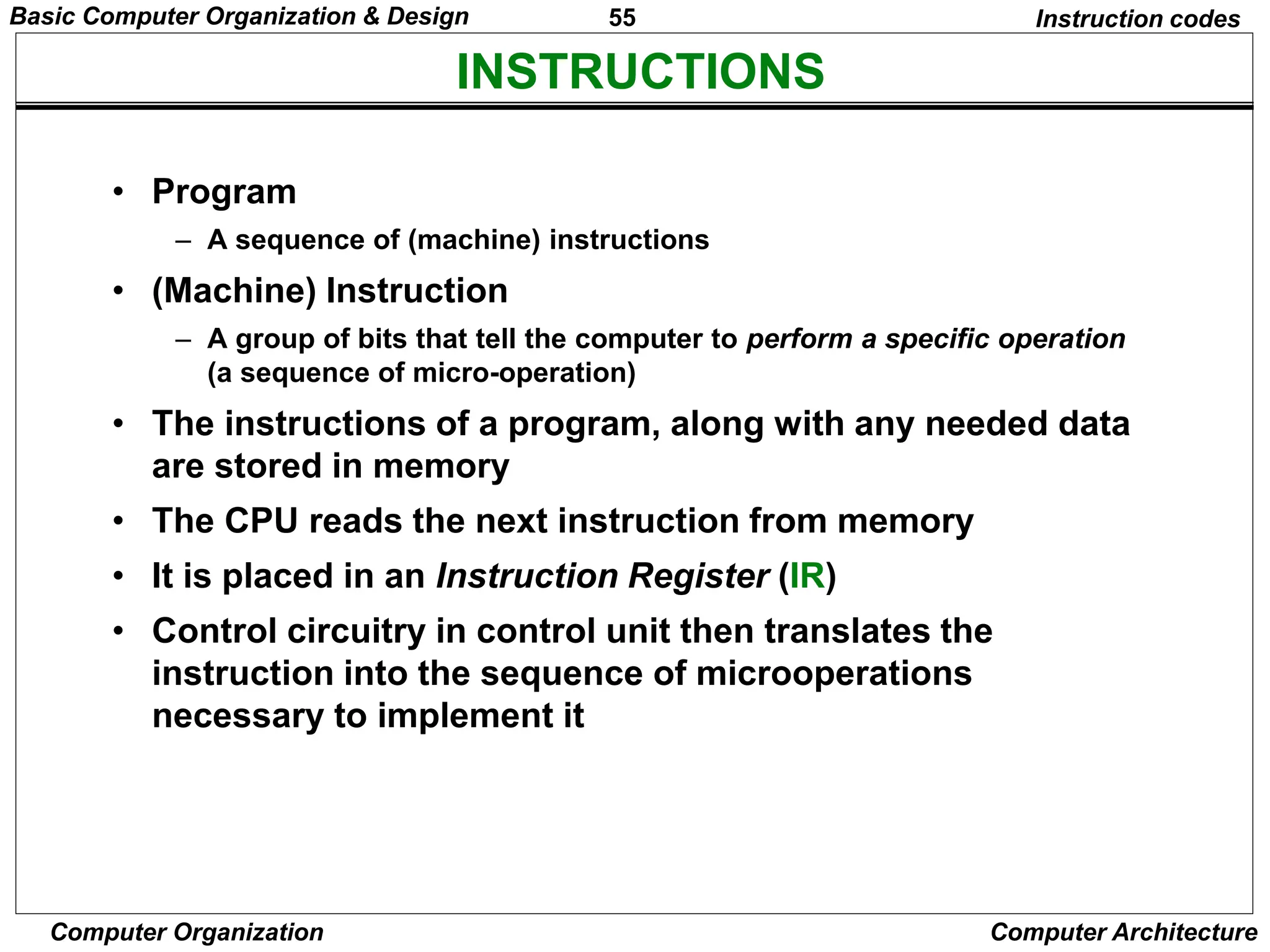 55
Computer Organization Computer Architecture
INSTRUCTIONS
Instruction codes
• Program
– A sequence of (machine) instructions
• (Machine) Instruction
– A group of bits that tell the computer to perform a specific operation
(a sequence of micro-operation)
• The instructions of a program, along with any needed data
are stored in memory
• The CPU reads the next instruction from memory
• It is placed in an Instruction Register (IR)
• Control circuitry in control unit then translates the
instruction into the sequence of microoperations
necessary to implement it
Basic Computer Organization & Design
 