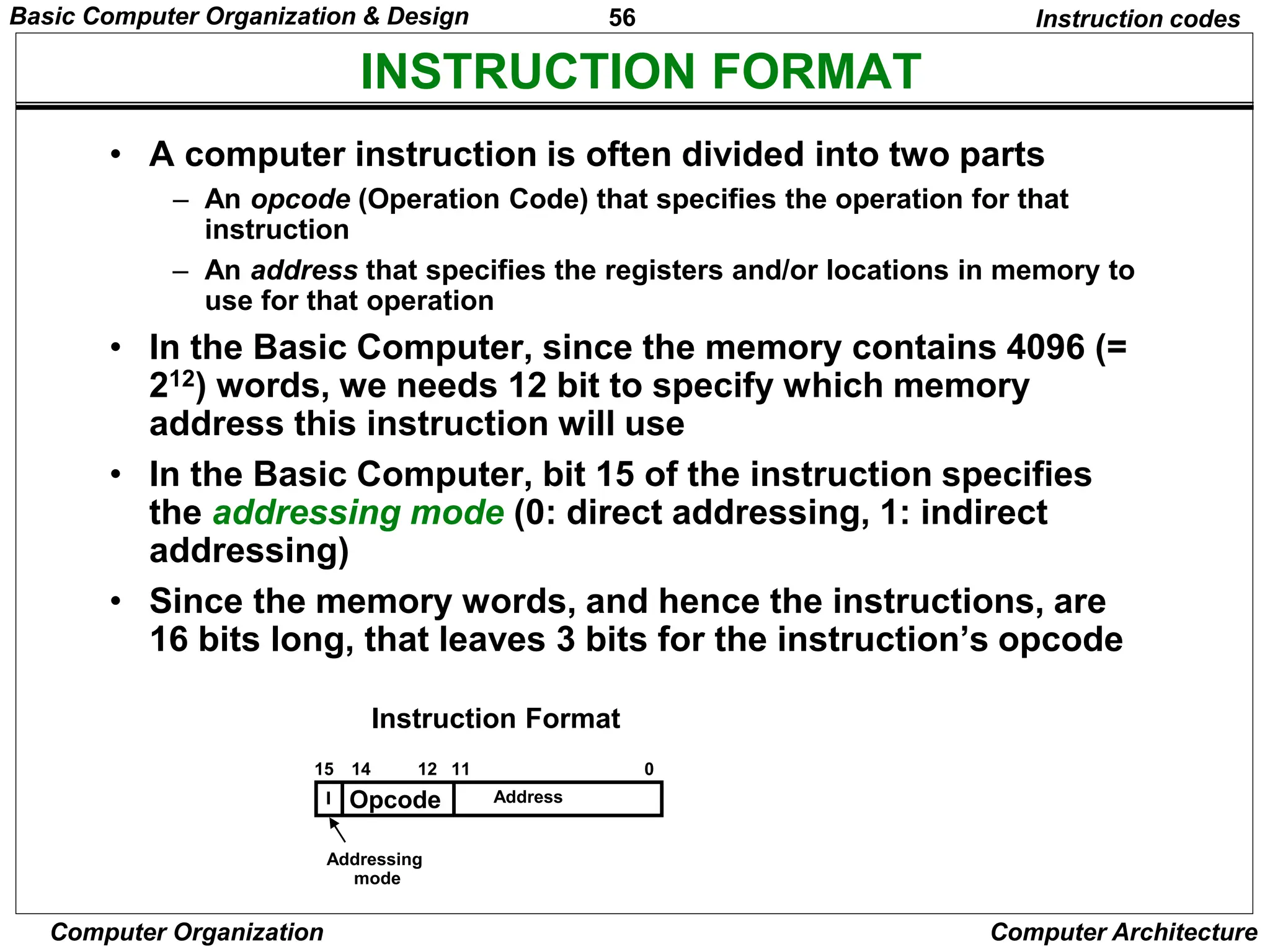 56
Computer Organization Computer Architecture
INSTRUCTION FORMAT
Instruction codes
• A computer instruction is often divided into two parts
– An opcode (Operation Code) that specifies the operation for that
instruction
– An address that specifies the registers and/or locations in memory to
use for that operation
• In the Basic Computer, since the memory contains 4096 (=
212) words, we needs 12 bit to specify which memory
address this instruction will use
• In the Basic Computer, bit 15 of the instruction specifies
the addressing mode (0: direct addressing, 1: indirect
addressing)
• Since the memory words, and hence the instructions, are
16 bits long, that leaves 3 bits for the instruction’s opcode
Opcode Address
Instruction Format
15 14 12 0
I
11
Addressing
mode
Basic Computer Organization & Design
 