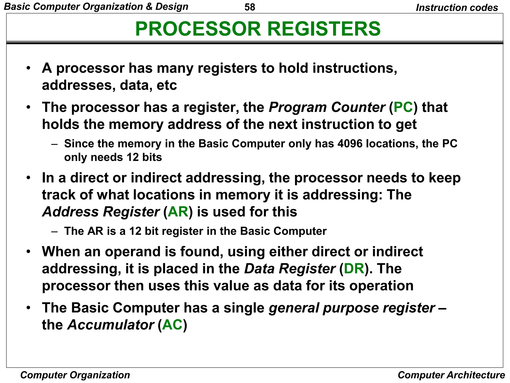 58
Computer Organization Computer Architecture
PROCESSOR REGISTERS
Instruction codes
• A processor has many registers to hold instructions,
addresses, data, etc
• The processor has a register, the Program Counter (PC) that
holds the memory address of the next instruction to get
– Since the memory in the Basic Computer only has 4096 locations, the PC
only needs 12 bits
• In a direct or indirect addressing, the processor needs to keep
track of what locations in memory it is addressing: The
Address Register (AR) is used for this
– The AR is a 12 bit register in the Basic Computer
• When an operand is found, using either direct or indirect
addressing, it is placed in the Data Register (DR). The
processor then uses this value as data for its operation
• The Basic Computer has a single general purpose register –
the Accumulator (AC)
Basic Computer Organization & Design
 