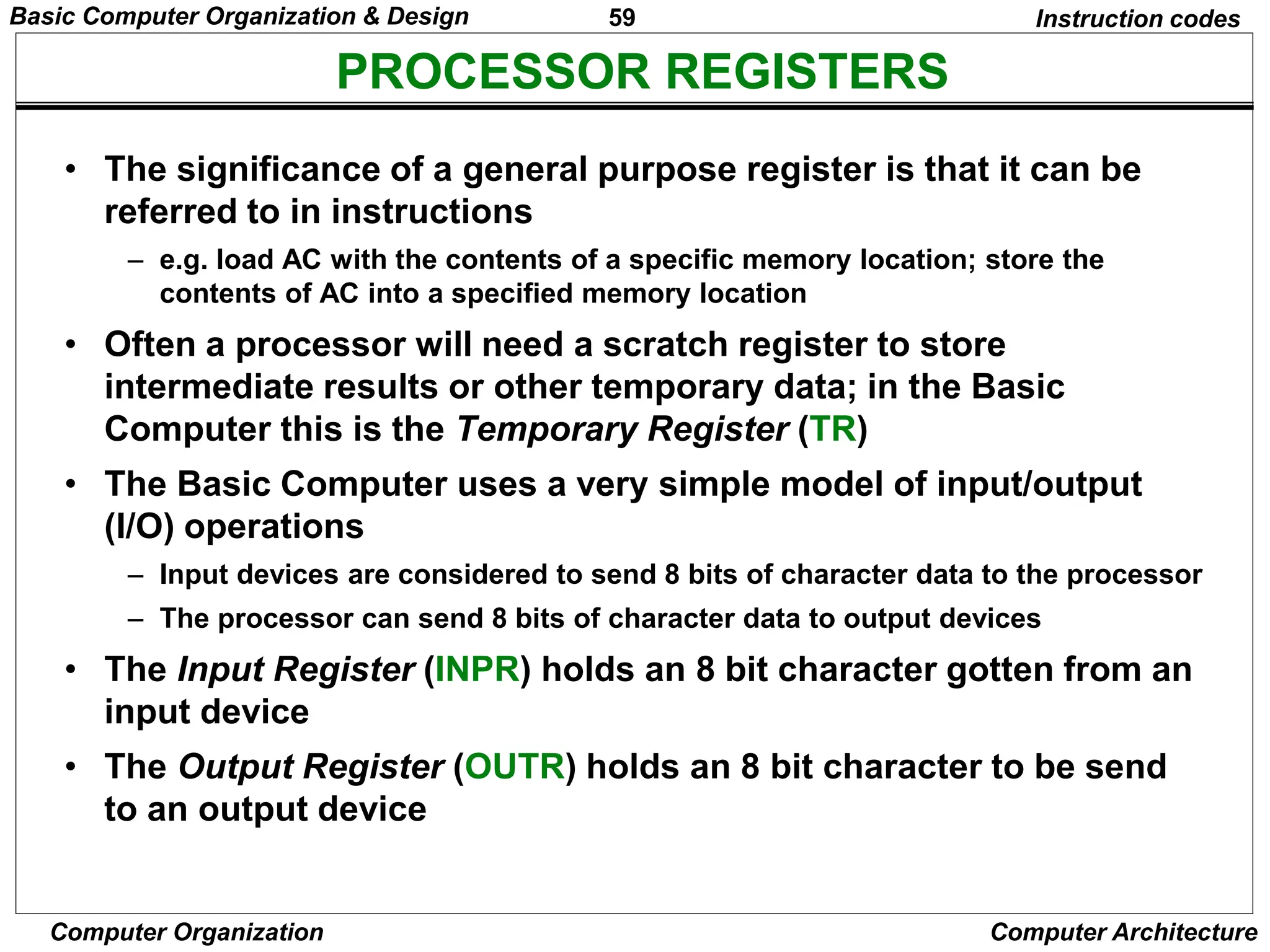 59
Computer Organization Computer Architecture
PROCESSOR REGISTERS
Instruction codes
• The significance of a general purpose register is that it can be
referred to in instructions
– e.g. load AC with the contents of a specific memory location; store the
contents of AC into a specified memory location
• Often a processor will need a scratch register to store
intermediate results or other temporary data; in the Basic
Computer this is the Temporary Register (TR)
• The Basic Computer uses a very simple model of input/output
(I/O) operations
– Input devices are considered to send 8 bits of character data to the processor
– The processor can send 8 bits of character data to output devices
• The Input Register (INPR) holds an 8 bit character gotten from an
input device
• The Output Register (OUTR) holds an 8 bit character to be send
to an output device
Basic Computer Organization & Design
 