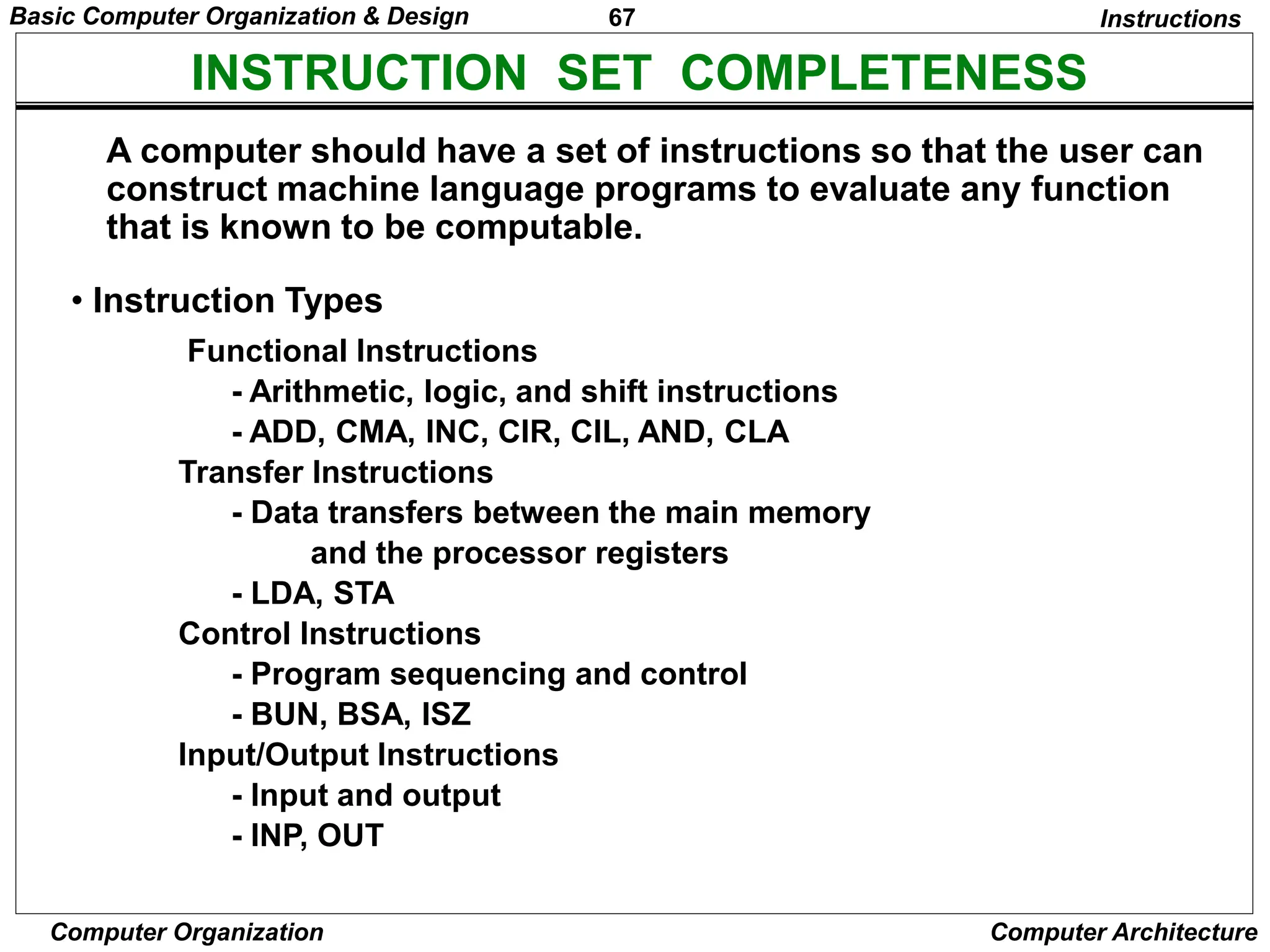67
Computer Organization Computer Architecture
INSTRUCTION SET COMPLETENESS
• Instruction Types
A computer should have a set of instructions so that the user can
construct machine language programs to evaluate any function
that is known to be computable.
Functional Instructions
- Arithmetic, logic, and shift instructions
- ADD, CMA, INC, CIR, CIL, AND, CLA
Transfer Instructions
- Data transfers between the main memory
and the processor registers
- LDA, STA
Control Instructions
- Program sequencing and control
- BUN, BSA, ISZ
Input/Output Instructions
- Input and output
- INP, OUT
Instructions
Basic Computer Organization & Design
 