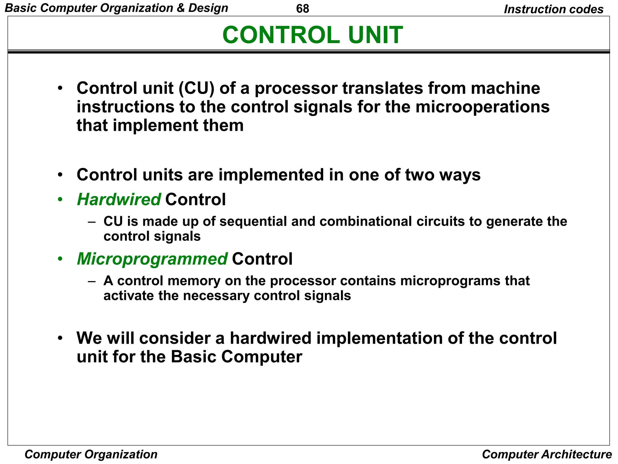 68
Computer Organization Computer Architecture
CONTROL UNIT
Instruction codes
• Control unit (CU) of a processor translates from machine
instructions to the control signals for the microoperations
that implement them
• Control units are implemented in one of two ways
• Hardwired Control
– CU is made up of sequential and combinational circuits to generate the
control signals
• Microprogrammed Control
– A control memory on the processor contains microprograms that
activate the necessary control signals
• We will consider a hardwired implementation of the control
unit for the Basic Computer
Basic Computer Organization & Design
 