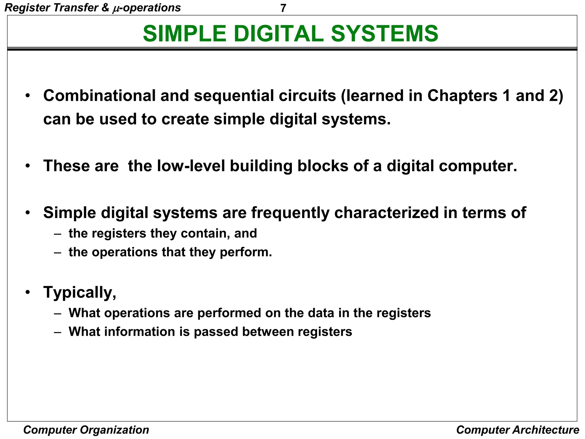 7
Computer Organization Computer Architecture
SIMPLE DIGITAL SYSTEMS
• Combinational and sequential circuits (learned in Chapters 1 and 2)
can be used to create simple digital systems.
• These are the low-level building blocks of a digital computer.
• Simple digital systems are frequently characterized in terms of
– the registers they contain, and
– the operations that they perform.
• Typically,
– What operations are performed on the data in the registers
– What information is passed between registers
Register Transfer & -operations
 