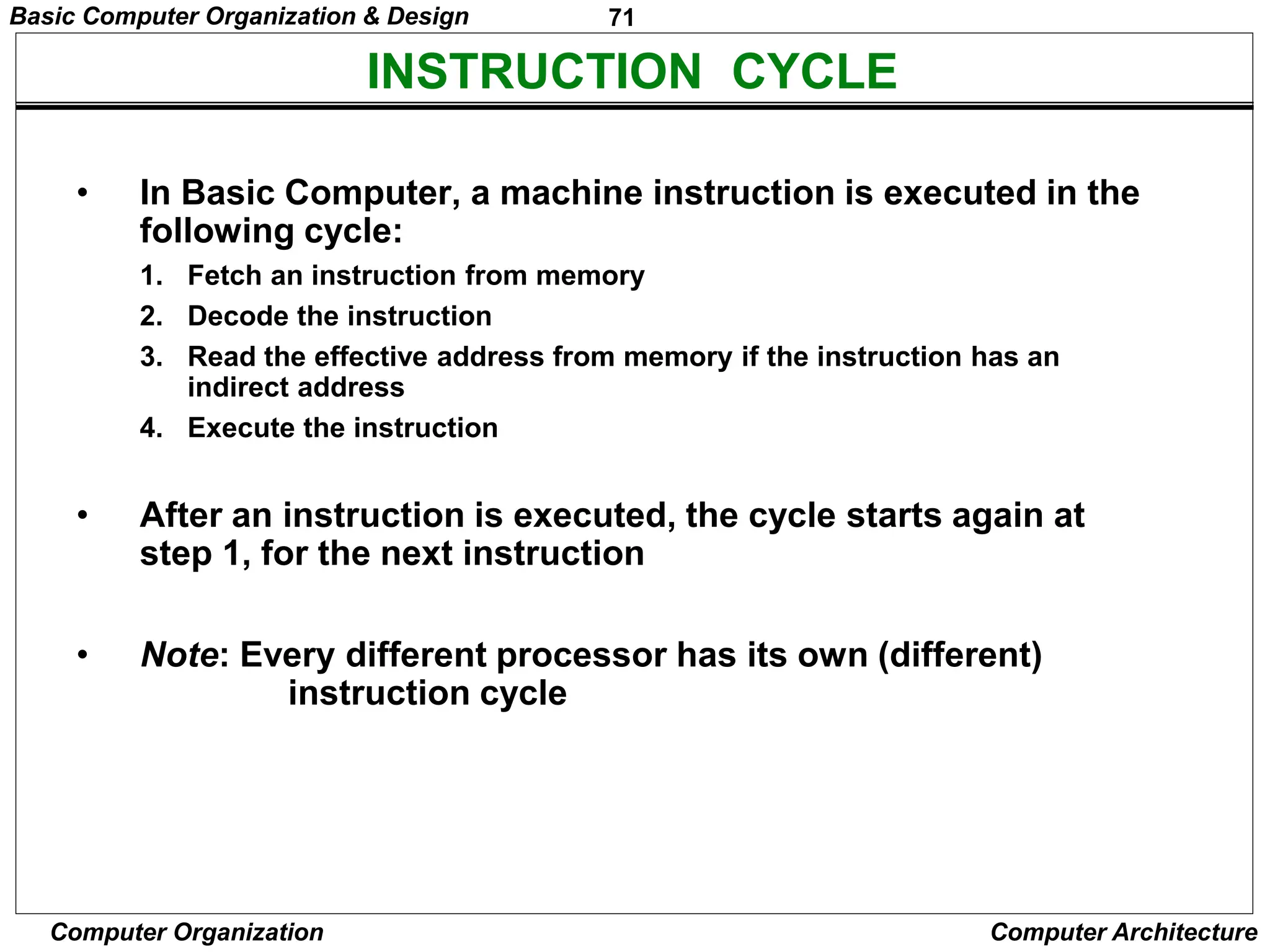 71
Computer Organization Computer Architecture
INSTRUCTION CYCLE
• In Basic Computer, a machine instruction is executed in the
following cycle:
1. Fetch an instruction from memory
2. Decode the instruction
3. Read the effective address from memory if the instruction has an
indirect address
4. Execute the instruction
• After an instruction is executed, the cycle starts again at
step 1, for the next instruction
• Note: Every different processor has its own (different)
instruction cycle
Basic Computer Organization & Design
 