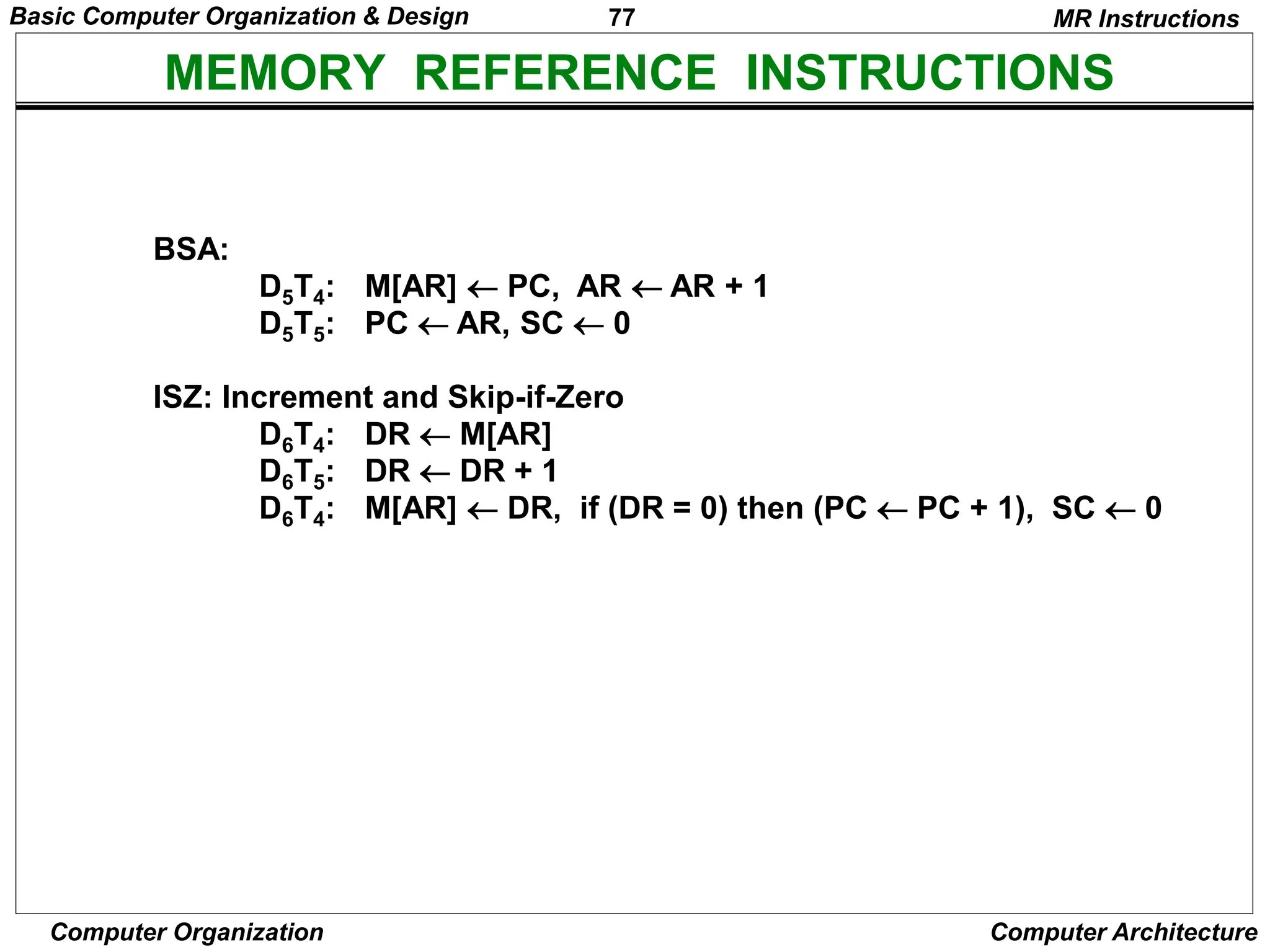 77
Computer Organization Computer Architecture
MEMORY REFERENCE INSTRUCTIONS
MR Instructions
BSA:
D5T4: M[AR]  PC, AR  AR + 1
D5T5: PC  AR, SC  0
ISZ: Increment and Skip-if-Zero
D6T4: DR  M[AR]
D6T5: DR  DR + 1
D6T4: M[AR]  DR, if (DR = 0) then (PC  PC + 1), SC  0
Basic Computer Organization & Design
 