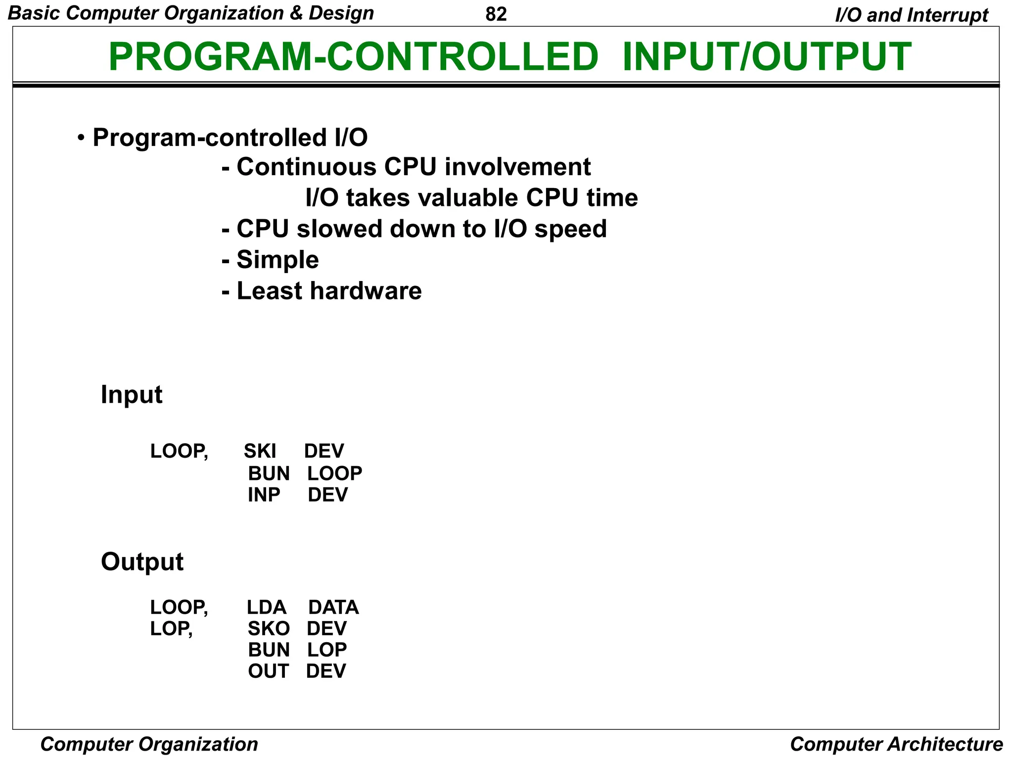 82
Computer Organization Computer Architecture
PROGRAM-CONTROLLED INPUT/OUTPUT
• Program-controlled I/O
- Continuous CPU involvement
I/O takes valuable CPU time
- CPU slowed down to I/O speed
- Simple
- Least hardware
I/O and Interrupt
Input
LOOP, SKI DEV
BUN LOOP
INP DEV
Output
LOOP, LDA DATA
LOP, SKO DEV
BUN LOP
OUT DEV
Basic Computer Organization & Design
 