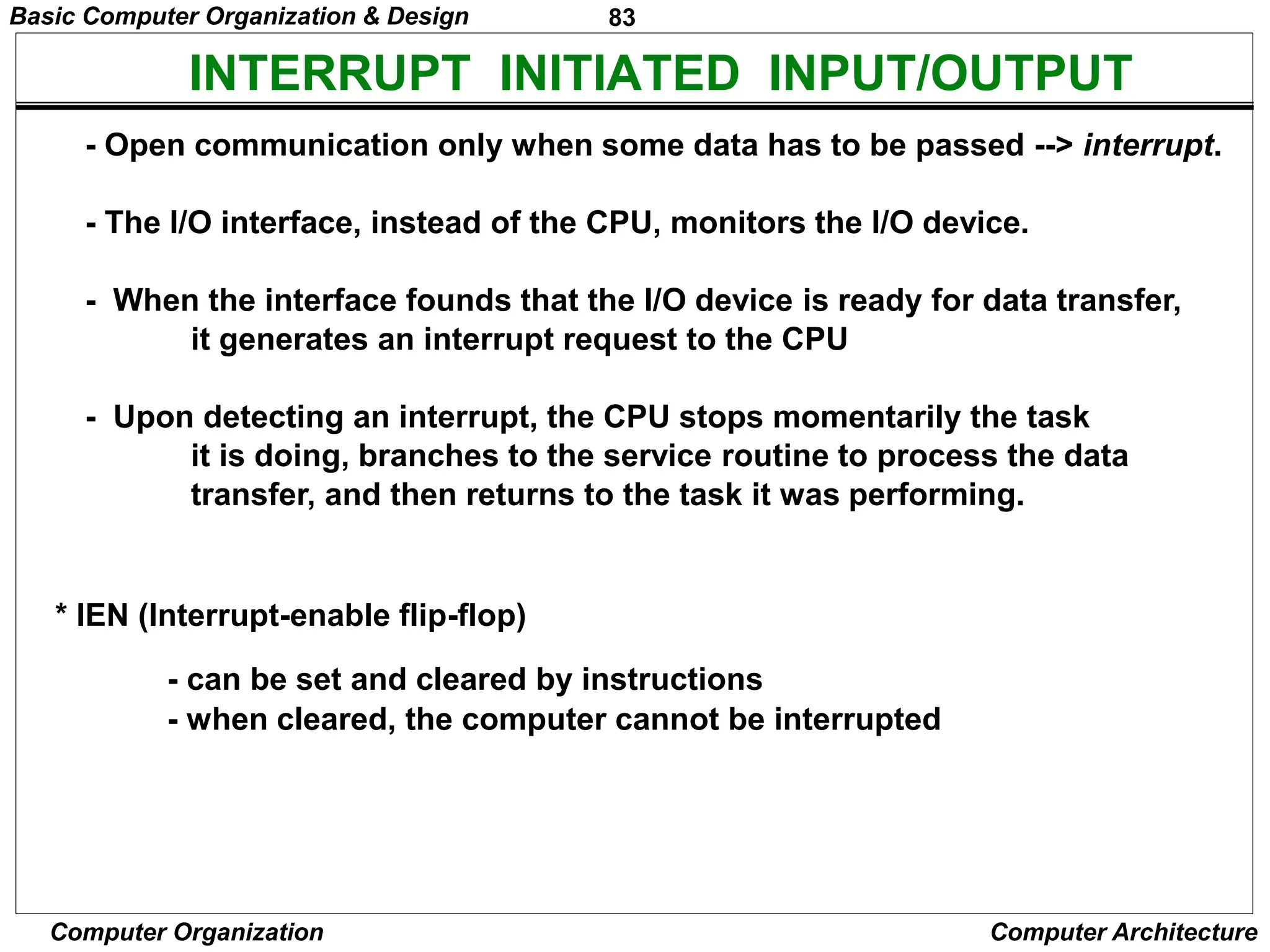 83
Computer Organization Computer Architecture
INTERRUPT INITIATED INPUT/OUTPUT
- Open communication only when some data has to be passed --> interrupt.
- The I/O interface, instead of the CPU, monitors the I/O device.
- When the interface founds that the I/O device is ready for data transfer,
it generates an interrupt request to the CPU
- Upon detecting an interrupt, the CPU stops momentarily the task
it is doing, branches to the service routine to process the data
transfer, and then returns to the task it was performing.
* IEN (Interrupt-enable flip-flop)
- can be set and cleared by instructions
- when cleared, the computer cannot be interrupted
Basic Computer Organization & Design
 