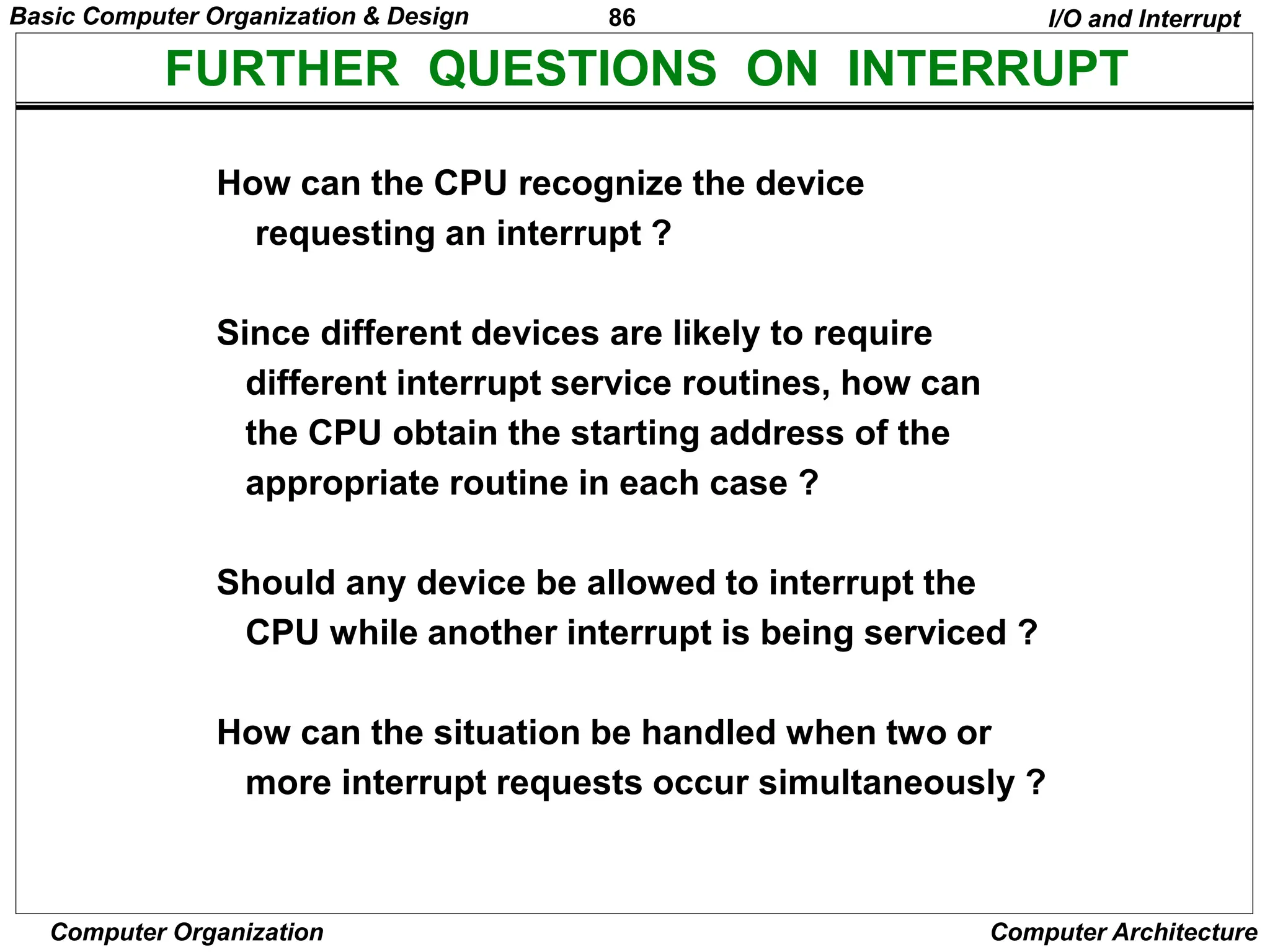 86
Computer Organization Computer Architecture
FURTHER QUESTIONS ON INTERRUPT
How can the CPU recognize the device
requesting an interrupt ?
Since different devices are likely to require
different interrupt service routines, how can
the CPU obtain the starting address of the
appropriate routine in each case ?
Should any device be allowed to interrupt the
CPU while another interrupt is being serviced ?
How can the situation be handled when two or
more interrupt requests occur simultaneously ?
I/O and Interrupt
Basic Computer Organization & Design
 