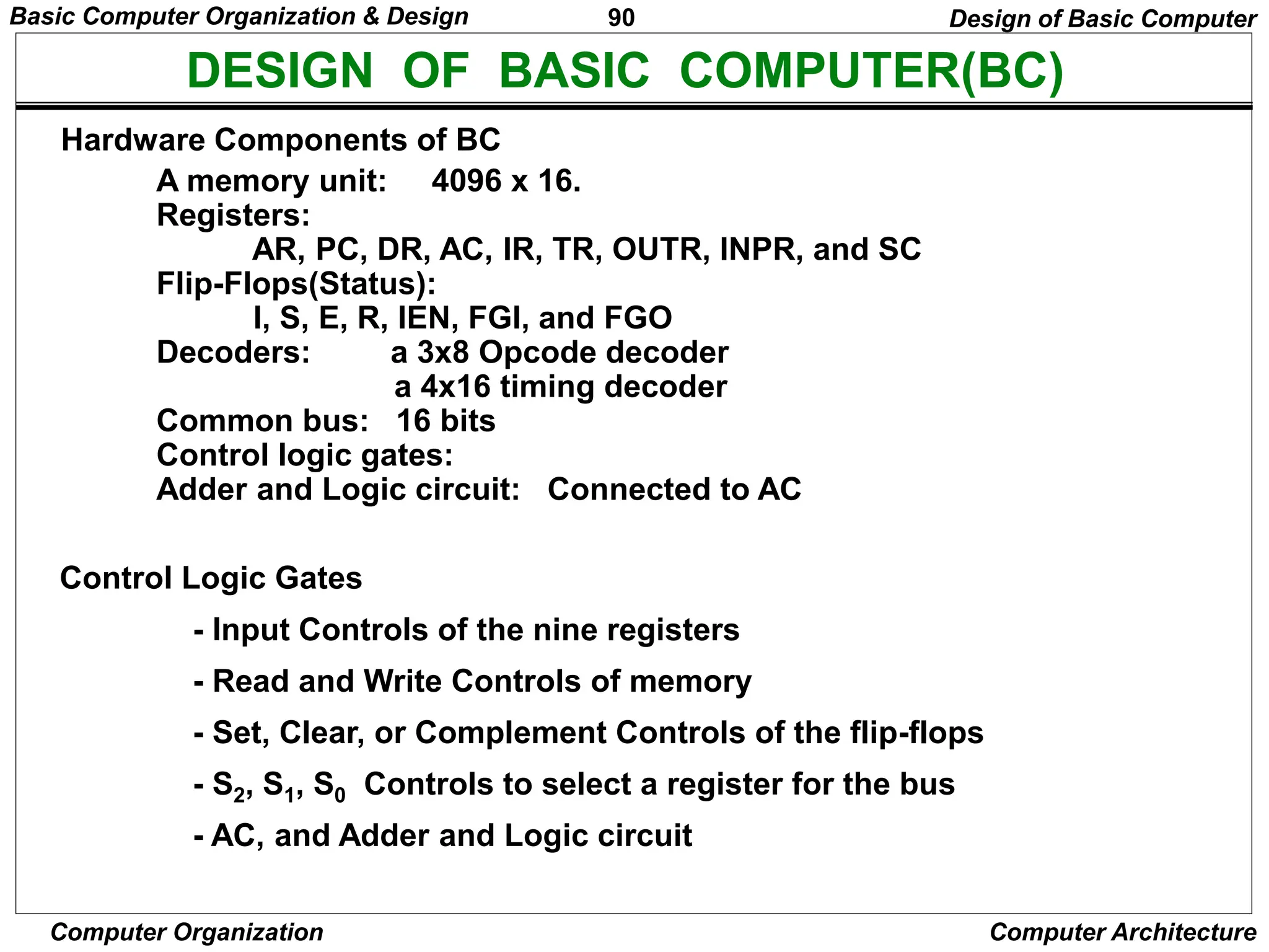 90
Computer Organization Computer Architecture
DESIGN OF BASIC COMPUTER(BC)
Hardware Components of BC
A memory unit: 4096 x 16.
Registers:
AR, PC, DR, AC, IR, TR, OUTR, INPR, and SC
Flip-Flops(Status):
I, S, E, R, IEN, FGI, and FGO
Decoders: a 3x8 Opcode decoder
a 4x16 timing decoder
Common bus: 16 bits
Control logic gates:
Adder and Logic circuit: Connected to AC
Control Logic Gates
- Input Controls of the nine registers
- Read and Write Controls of memory
- Set, Clear, or Complement Controls of the flip-flops
- S2, S1, S0 Controls to select a register for the bus
- AC, and Adder and Logic circuit
Design of Basic Computer
Basic Computer Organization & Design
 