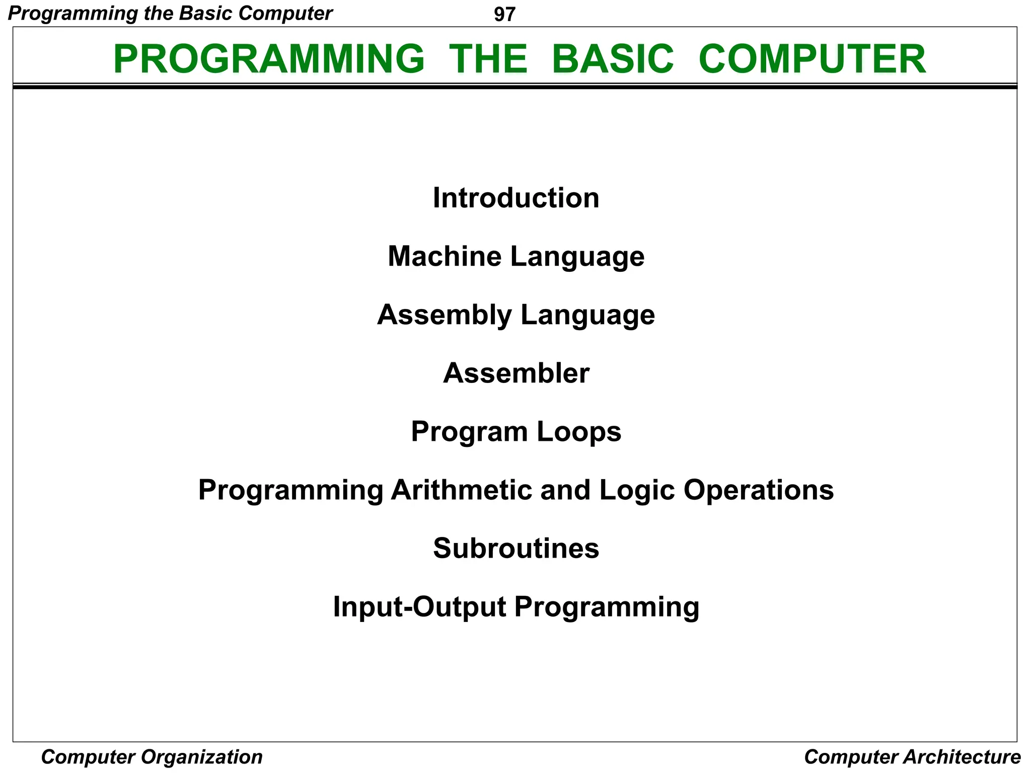 97
Computer Organization Computer Architecture
PROGRAMMING THE BASIC COMPUTER
Introduction
Machine Language
Assembly Language
Assembler
Program Loops
Programming Arithmetic and Logic Operations
Subroutines
Input-Output Programming
Programming the Basic Computer
 