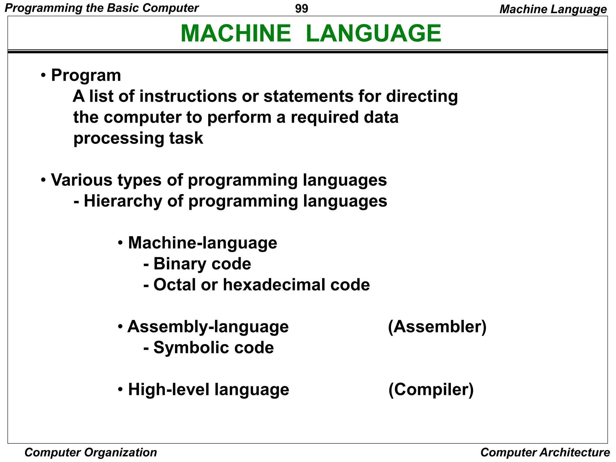 99
Computer Organization Computer Architecture
MACHINE LANGUAGE
• Program
A list of instructions or statements for directing
the computer to perform a required data
processing task
• Various types of programming languages
- Hierarchy of programming languages
• Machine-language
- Binary code
- Octal or hexadecimal code
• Assembly-language (Assembler)
- Symbolic code
• High-level language (Compiler)
Machine Language
Programming the Basic Computer
 