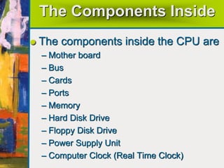 The Components Inside
The components inside the CPU are
– Mother board
– Bus
– Cards
– Ports
– Memory
– Hard Disk Drive
– Floppy Disk Drive
– Power Supply Unit
– Computer Clock (Real Time Clock)
 
