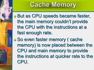 Cache Memory
But as CPU speeds became faster,
the main memory couldn’t provide
the CPU with the instructions at a
fast enough rate.
So even faster memory ( cache
memory) is now placed between the
CPU and main memory to provide
the instructions at quicker rate to the
CPU.
 