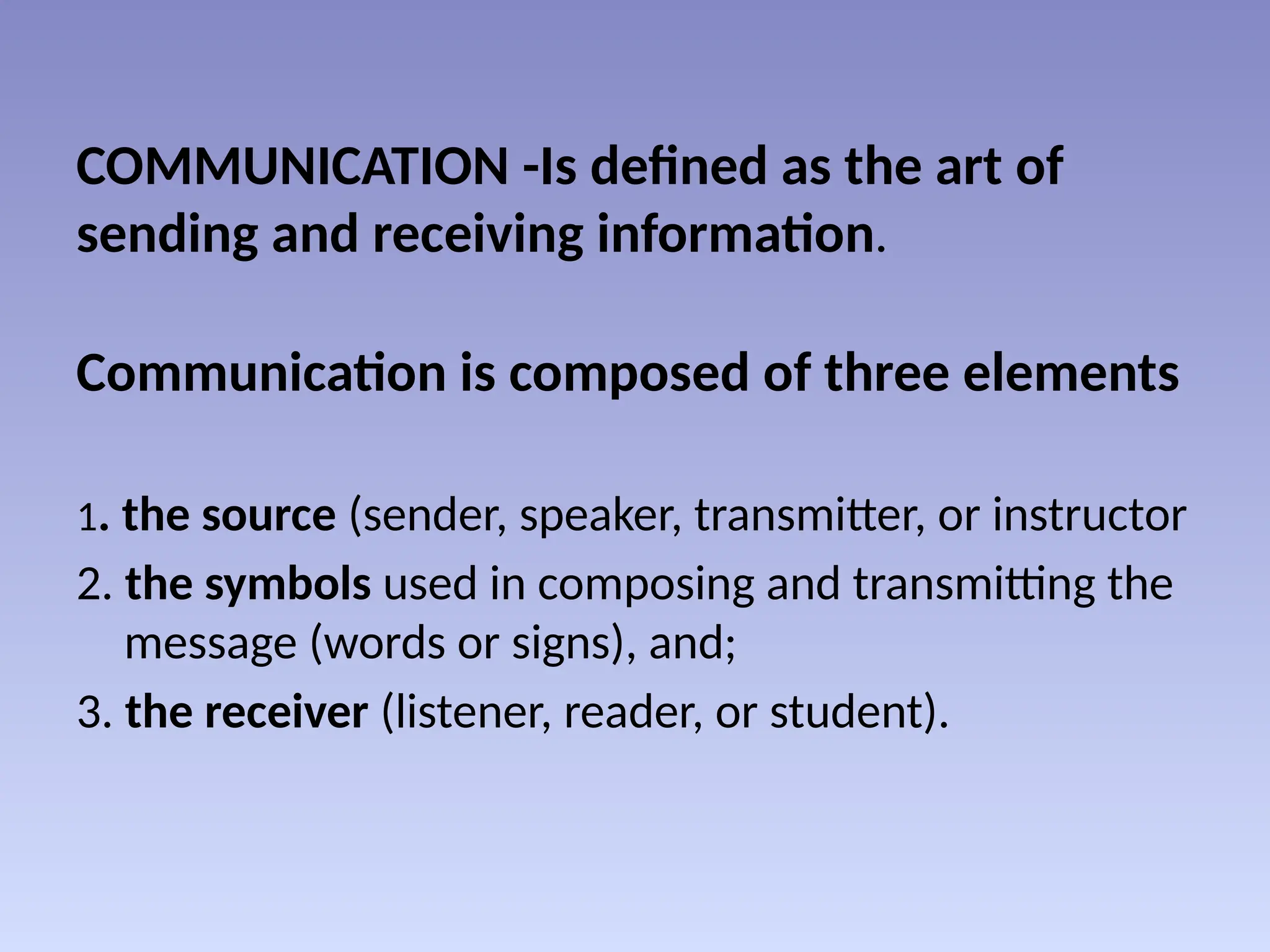 COMMUNICATION -Is defined as the art of
sending and receiving information.
Communication is composed of three elements
1. the source (sender, speaker, transmitter, or instructor
2. the symbols used in composing and transmitting the
message (words or signs), and;
3. the receiver (listener, reader, or student).
 