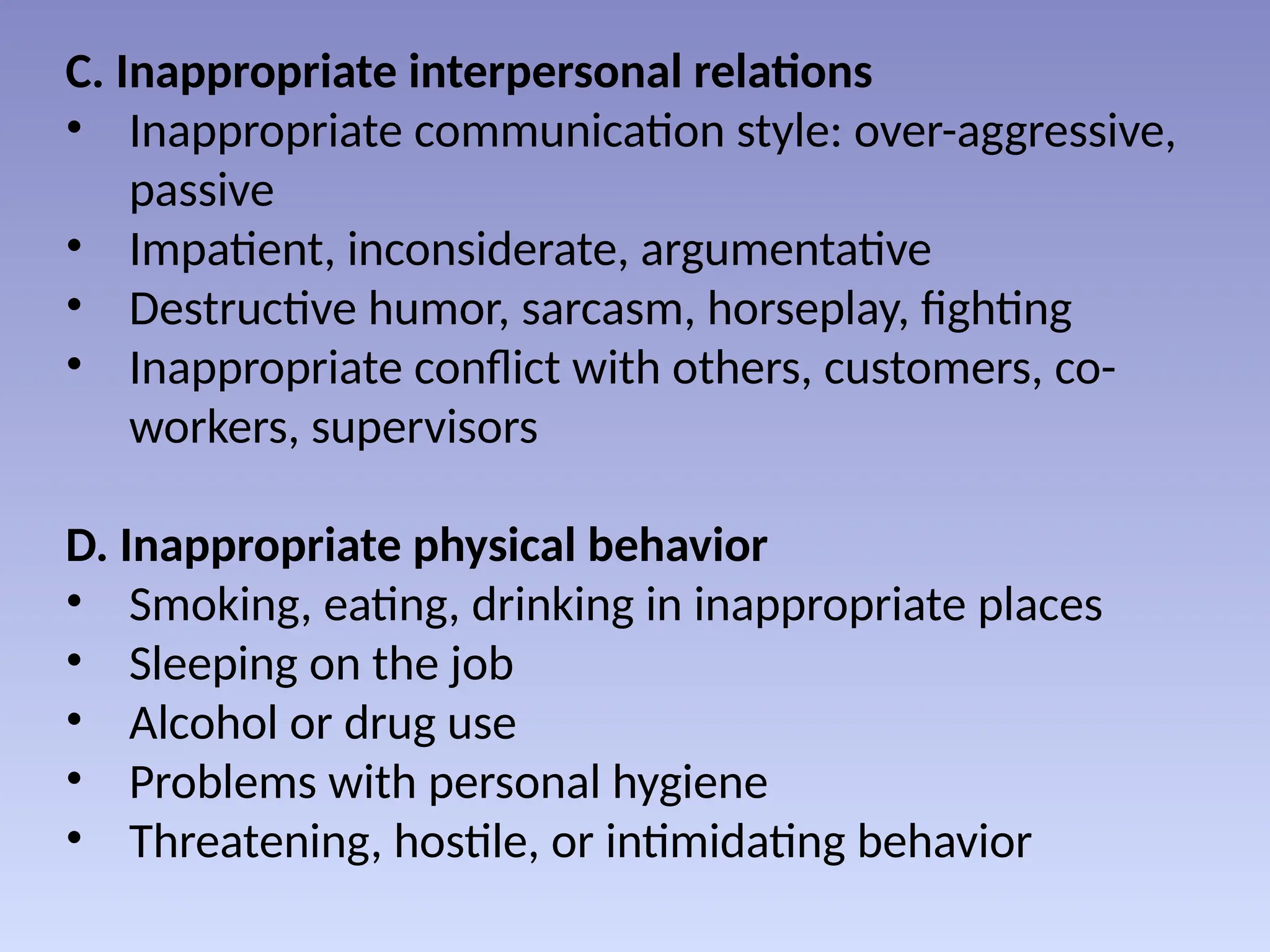 C. Inappropriate interpersonal relations
• Inappropriate communication style: over-aggressive,
passive
• Impatient, inconsiderate, argumentative
• Destructive humor, sarcasm, horseplay, fighting
• Inappropriate conflict with others, customers, co-
workers, supervisors
D. Inappropriate physical behavior
• Smoking, eating, drinking in inappropriate places
• Sleeping on the job
• Alcohol or drug use
• Problems with personal hygiene
• Threatening, hostile, or intimidating behavior
 