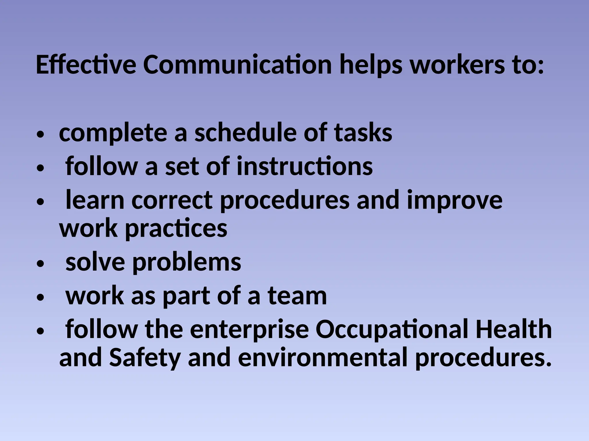 Effective Communication helps workers to:
• complete a schedule of tasks
• follow a set of instructions
• learn correct procedures and improve
work practices
• solve problems
• work as part of a team
• follow the enterprise Occupational Health
and Safety and environmental procedures.
 