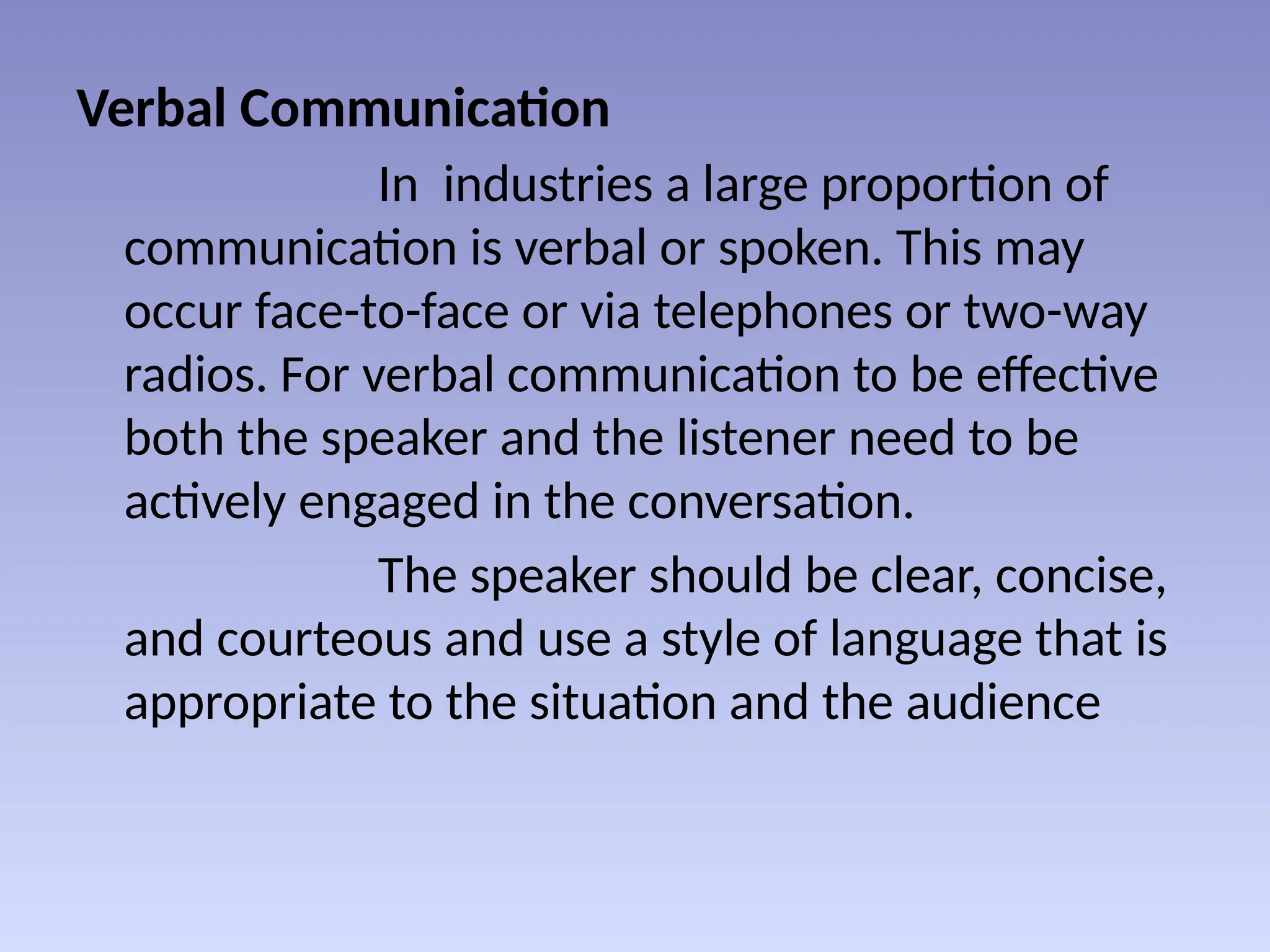Verbal Communication
In industries a large proportion of
communication is verbal or spoken. This may
occur face-to-face or via telephones or two-way
radios. For verbal communication to be effective
both the speaker and the listener need to be
actively engaged in the conversation.
The speaker should be clear, concise,
and courteous and use a style of language that is
appropriate to the situation and the audience
 