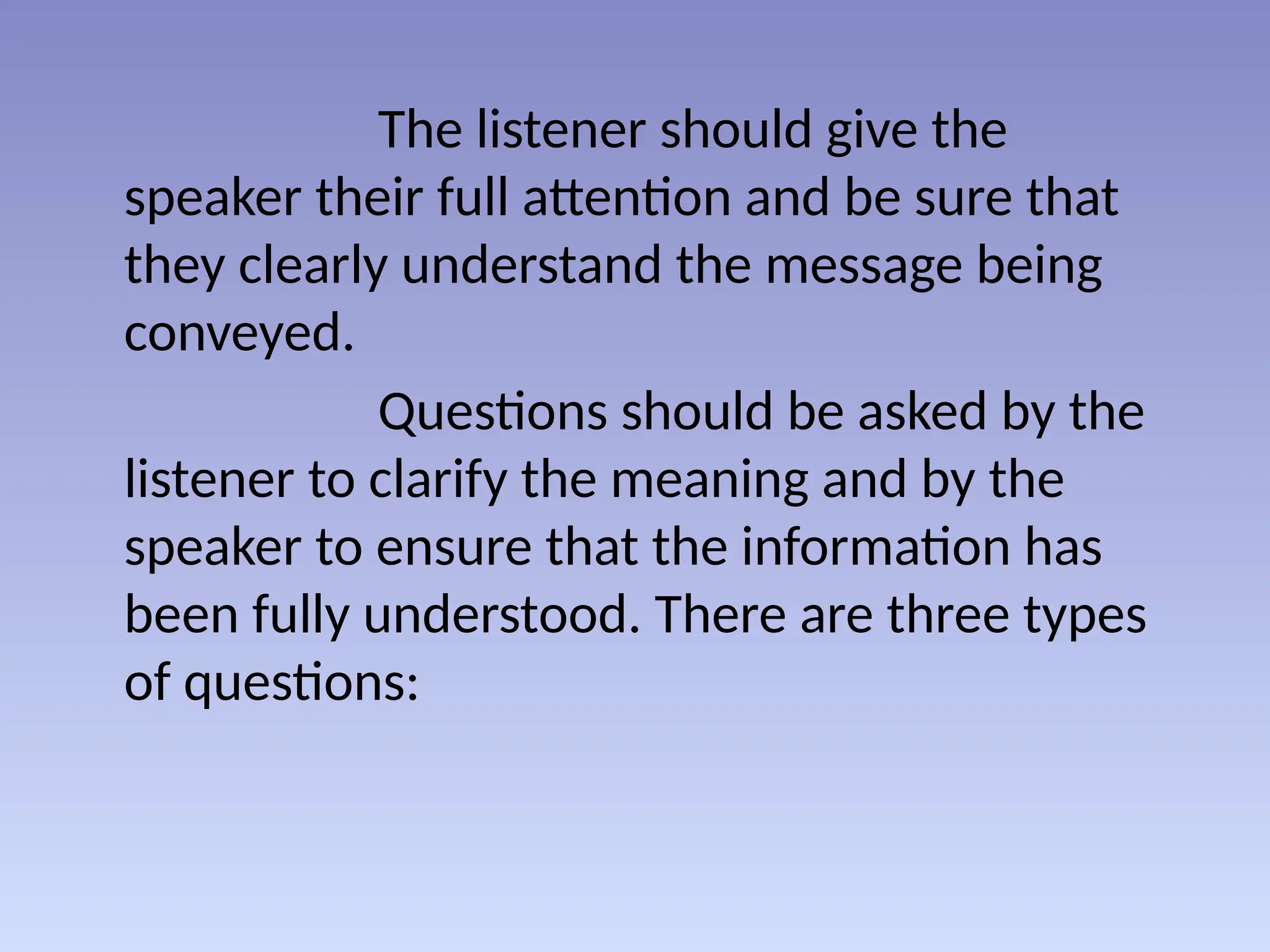The listener should give the
speaker their full attention and be sure that
they clearly understand the message being
conveyed.
Questions should be asked by the
listener to clarify the meaning and by the
speaker to ensure that the information has
been fully understood. There are three types
of questions:
 