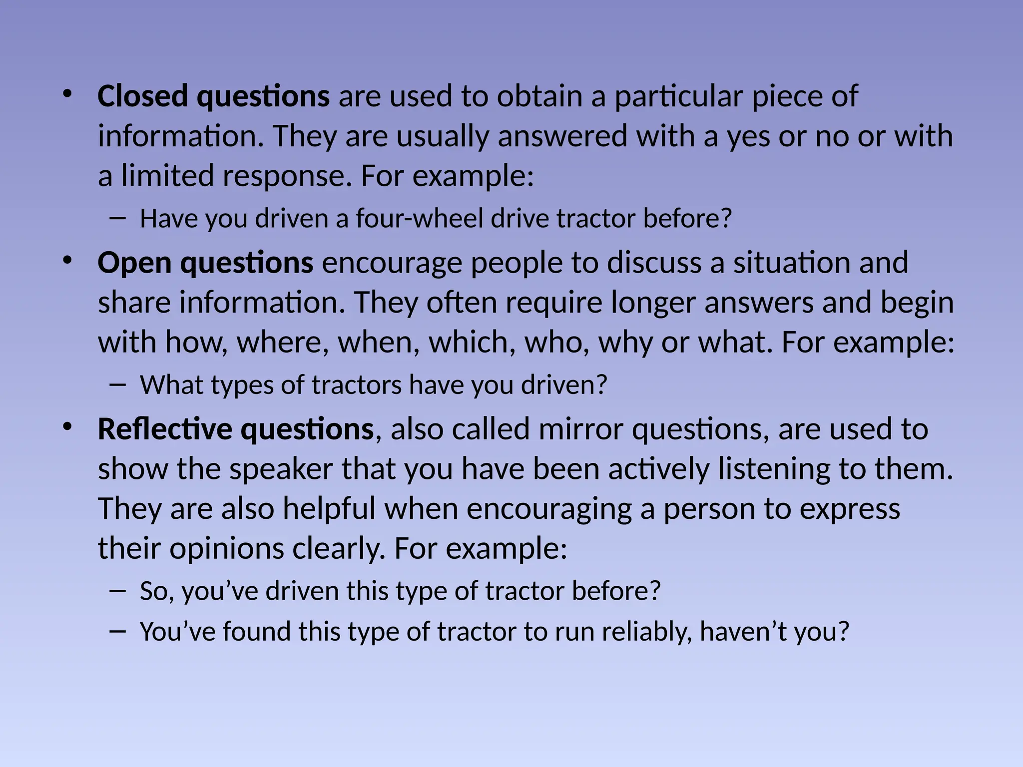 • Closed questions are used to obtain a particular piece of
information. They are usually answered with a yes or no or with
a limited response. For example:
– Have you driven a four-wheel drive tractor before?
• Open questions encourage people to discuss a situation and
share information. They often require longer answers and begin
with how, where, when, which, who, why or what. For example:
– What types of tractors have you driven?
• Reflective questions, also called mirror questions, are used to
show the speaker that you have been actively listening to them.
They are also helpful when encouraging a person to express
their opinions clearly. For example:
– So, you’ve driven this type of tractor before?
– You’ve found this type of tractor to run reliably, haven’t you?
 