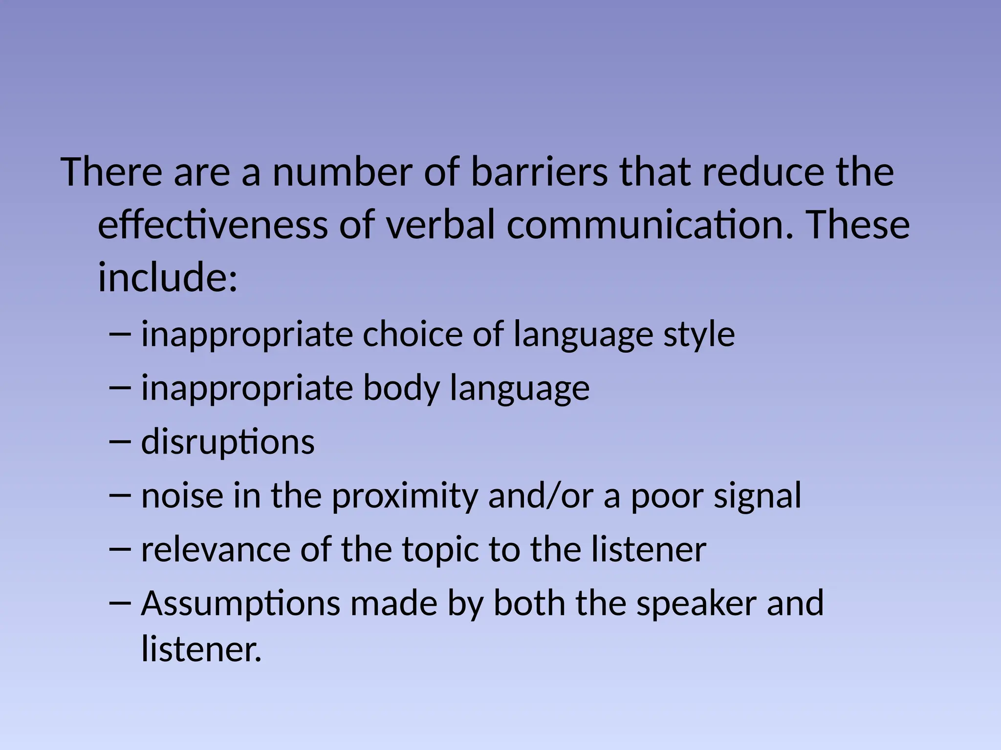 There are a number of barriers that reduce the
effectiveness of verbal communication. These
include:
– inappropriate choice of language style
– inappropriate body language
– disruptions
– noise in the proximity and/or a poor signal
– relevance of the topic to the listener
– Assumptions made by both the speaker and
listener.
 