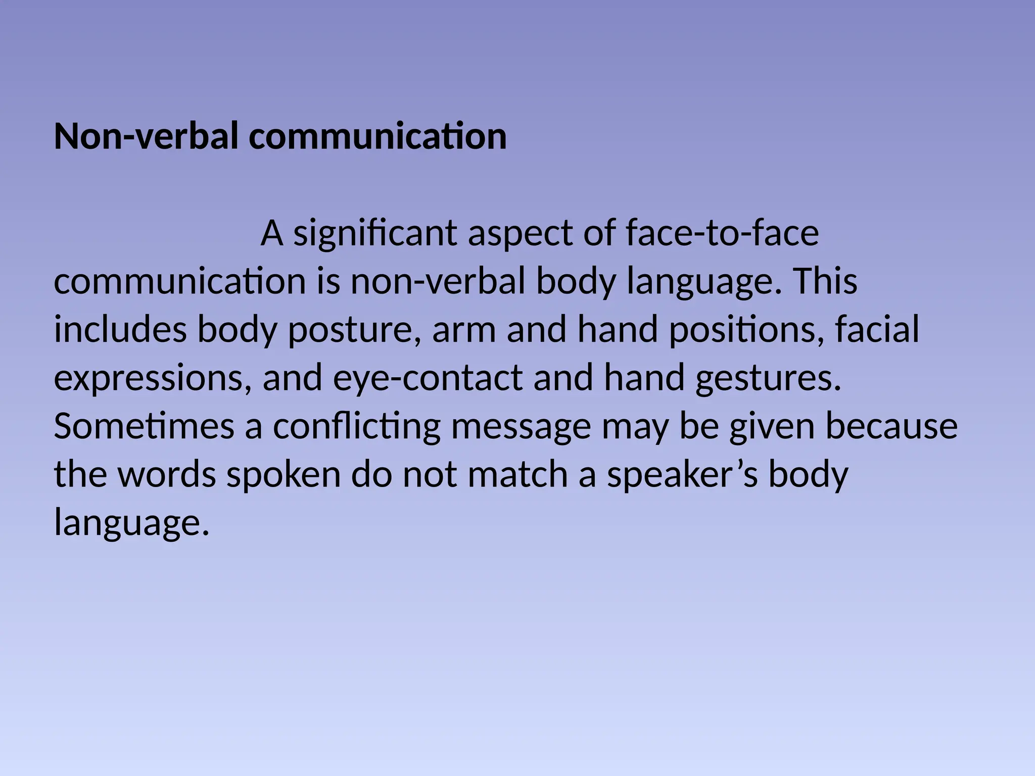 Non-verbal communication
A significant aspect of face-to-face
communication is non-verbal body language. This
includes body posture, arm and hand positions, facial
expressions, and eye-contact and hand gestures.
Sometimes a conflicting message may be given because
the words spoken do not match a speaker’s body
language.
 
