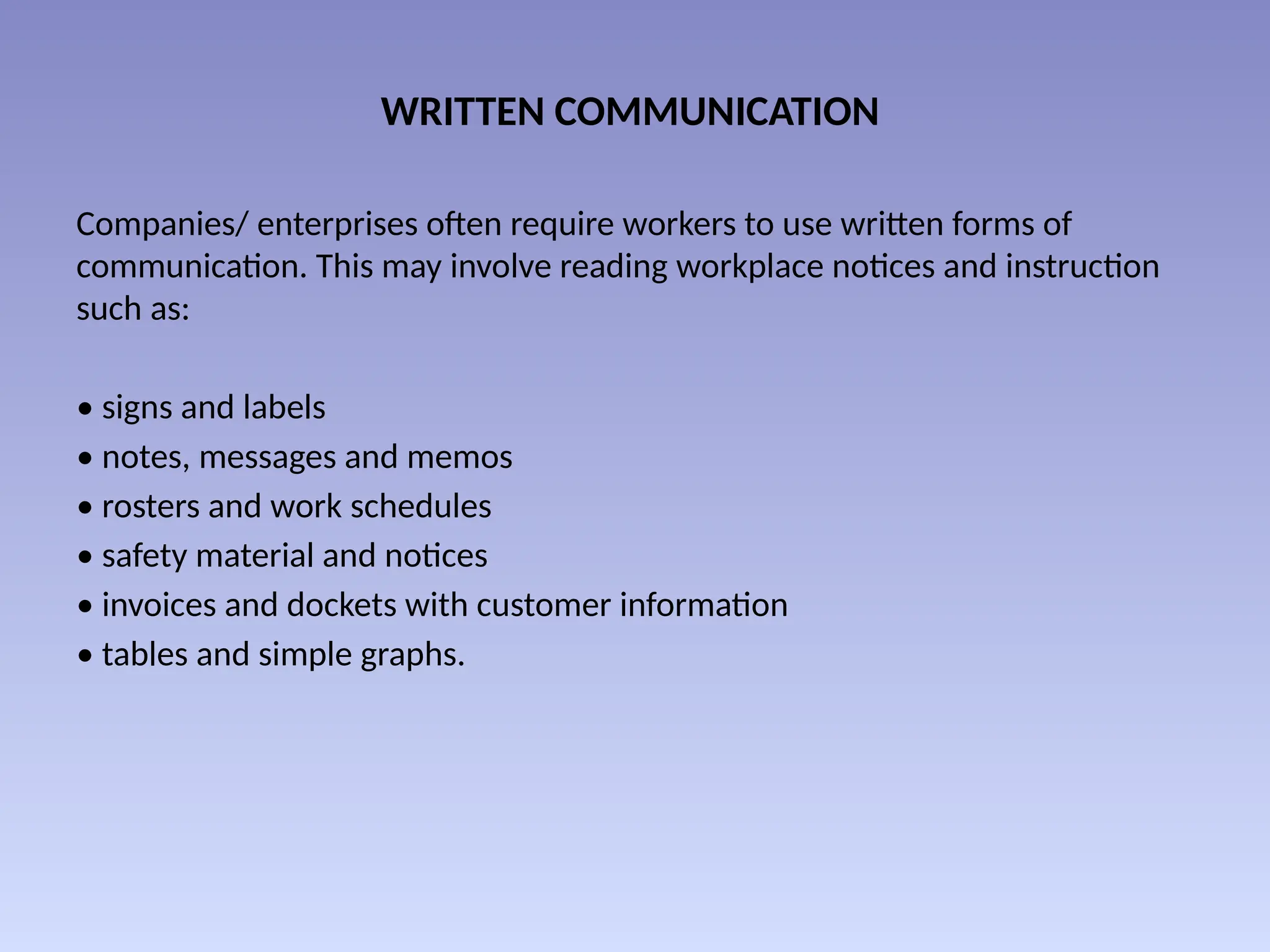 WRITTEN COMMUNICATION
Companies/ enterprises often require workers to use written forms of
communication. This may involve reading workplace notices and instruction
such as:
• signs and labels
• notes, messages and memos
• rosters and work schedules
• safety material and notices
• invoices and dockets with customer information
• tables and simple graphs.
 