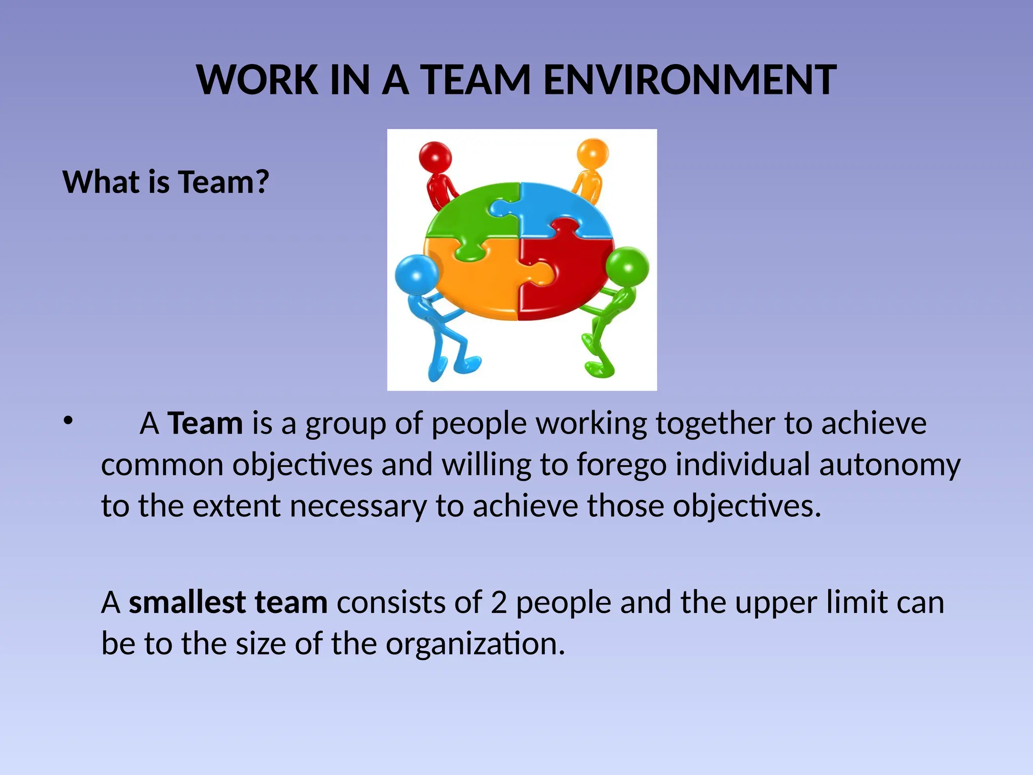WORK IN A TEAM ENVIRONMENT
What is Team?
• A Team is a group of people working together to achieve
common objectives and willing to forego individual autonomy
to the extent necessary to achieve those objectives.
A smallest team consists of 2 people and the upper limit can
be to the size of the organization.
 
