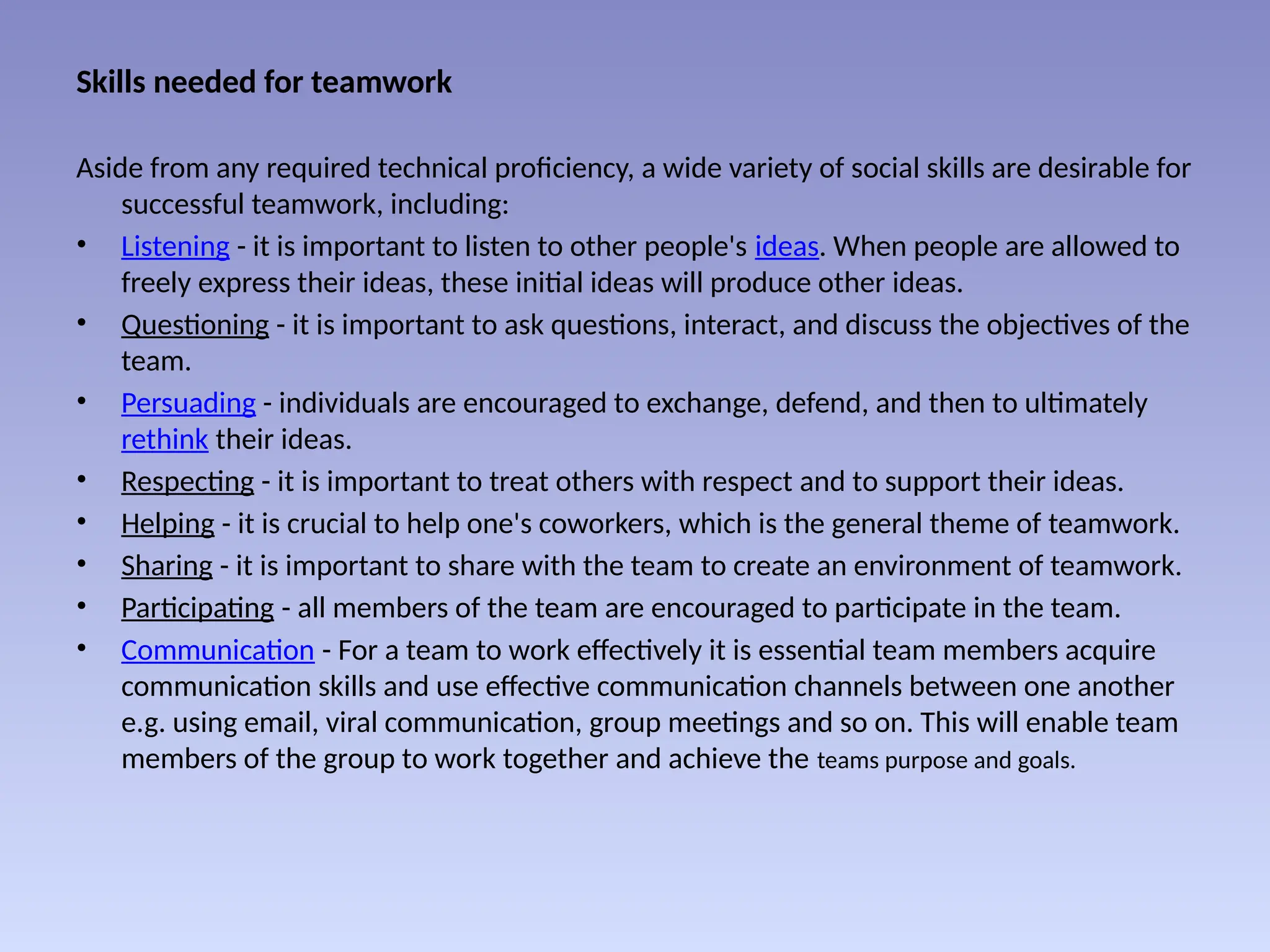Skills needed for teamwork
Aside from any required technical proficiency, a wide variety of social skills are desirable for
successful teamwork, including:
• Listening - it is important to listen to other people's ideas. When people are allowed to
freely express their ideas, these initial ideas will produce other ideas.
• Questioning - it is important to ask questions, interact, and discuss the objectives of the
team.
• Persuading - individuals are encouraged to exchange, defend, and then to ultimately
rethink their ideas.
• Respecting - it is important to treat others with respect and to support their ideas.
• Helping - it is crucial to help one's coworkers, which is the general theme of teamwork.
• Sharing - it is important to share with the team to create an environment of teamwork.
• Participating - all members of the team are encouraged to participate in the team.
• Communication - For a team to work effectively it is essential team members acquire
communication skills and use effective communication channels between one another
e.g. using email, viral communication, group meetings and so on. This will enable team
members of the group to work together and achieve the teams purpose and goals.
 