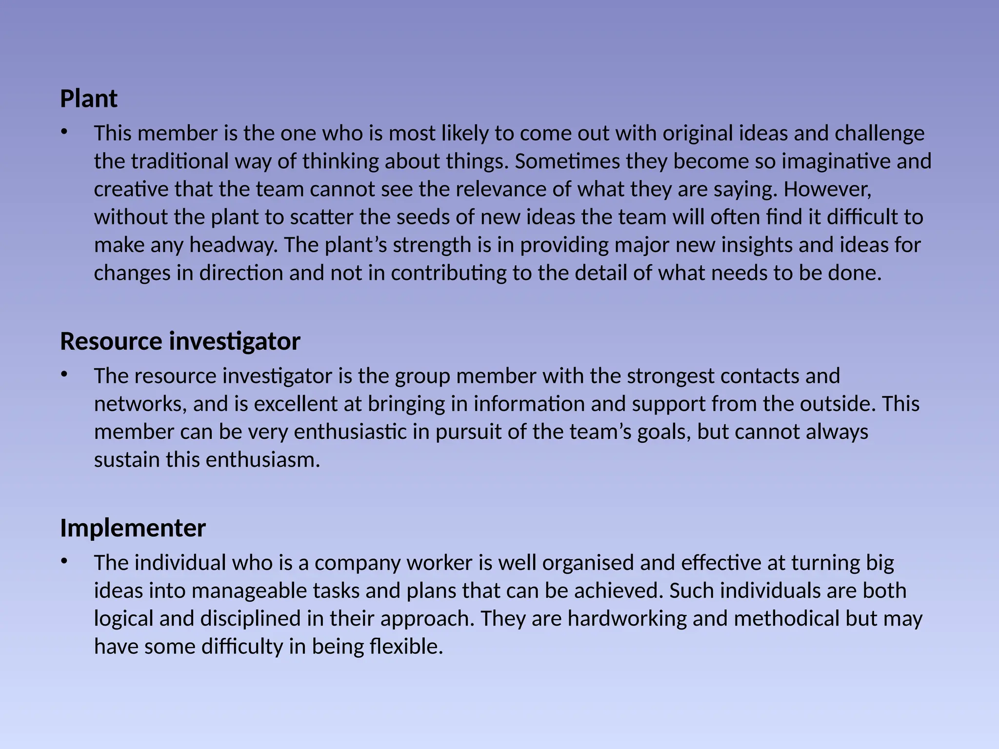 Plant
• This member is the one who is most likely to come out with original ideas and challenge
the traditional way of thinking about things. Sometimes they become so imaginative and
creative that the team cannot see the relevance of what they are saying. However,
without the plant to scatter the seeds of new ideas the team will often find it difficult to
make any headway. The plant’s strength is in providing major new insights and ideas for
changes in direction and not in contributing to the detail of what needs to be done.
Resource investigator
• The resource investigator is the group member with the strongest contacts and
networks, and is excellent at bringing in information and support from the outside. This
member can be very enthusiastic in pursuit of the team’s goals, but cannot always
sustain this enthusiasm.
Implementer
• The individual who is a company worker is well organised and effective at turning big
ideas into manageable tasks and plans that can be achieved. Such individuals are both
logical and disciplined in their approach. They are hardworking and methodical but may
have some difficulty in being flexible.
 