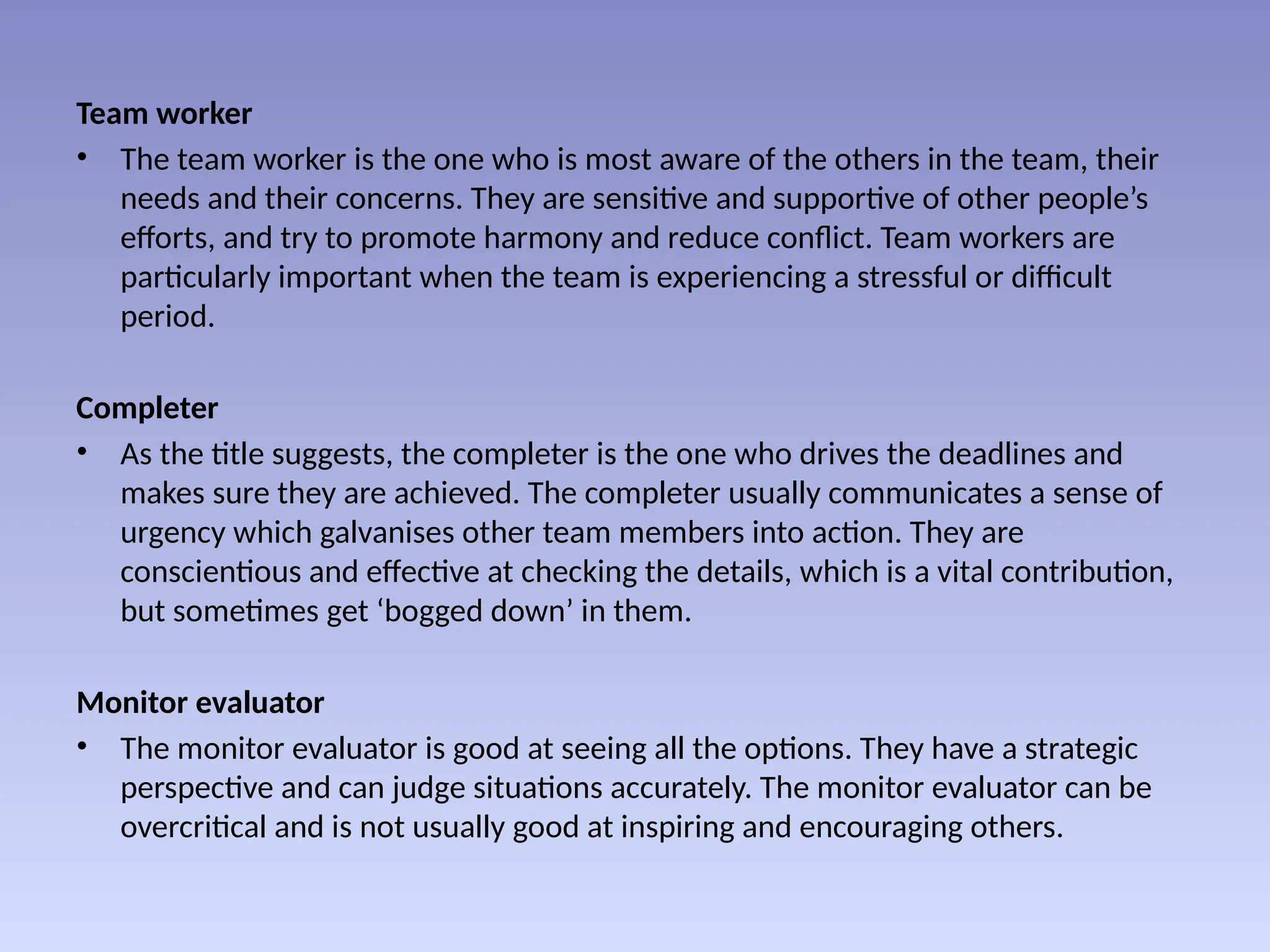 Team worker
• The team worker is the one who is most aware of the others in the team, their
needs and their concerns. They are sensitive and supportive of other people’s
efforts, and try to promote harmony and reduce conflict. Team workers are
particularly important when the team is experiencing a stressful or difficult
period.
Completer
• As the title suggests, the completer is the one who drives the deadlines and
makes sure they are achieved. The completer usually communicates a sense of
urgency which galvanises other team members into action. They are
conscientious and effective at checking the details, which is a vital contribution,
but sometimes get ‘bogged down’ in them.
Monitor evaluator
• The monitor evaluator is good at seeing all the options. They have a strategic
perspective and can judge situations accurately. The monitor evaluator can be
overcritical and is not usually good at inspiring and encouraging others.
 