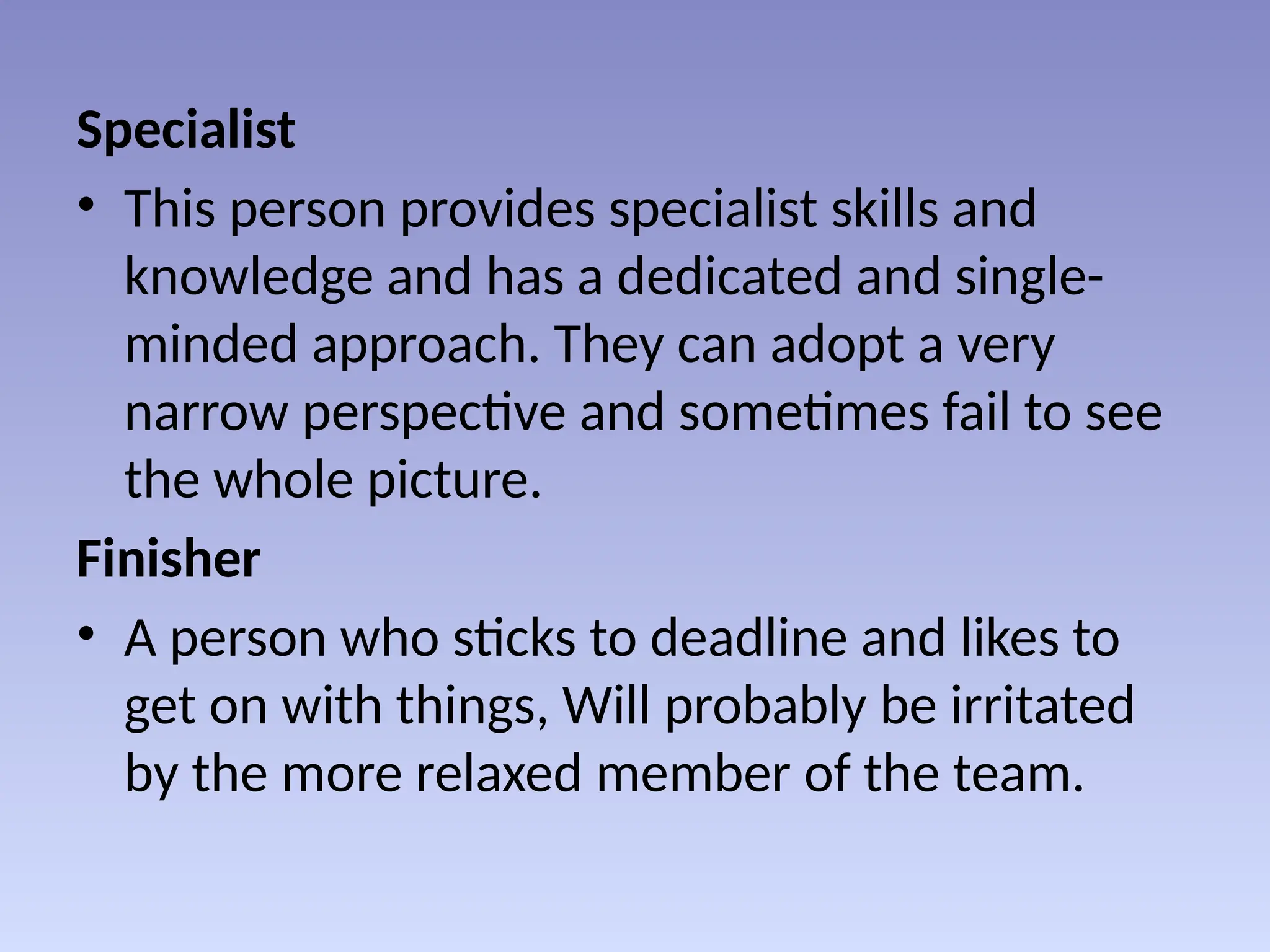 Specialist
• This person provides specialist skills and
knowledge and has a dedicated and single-
minded approach. They can adopt a very
narrow perspective and sometimes fail to see
the whole picture.
Finisher
• A person who sticks to deadline and likes to
get on with things, Will probably be irritated
by the more relaxed member of the team.
 