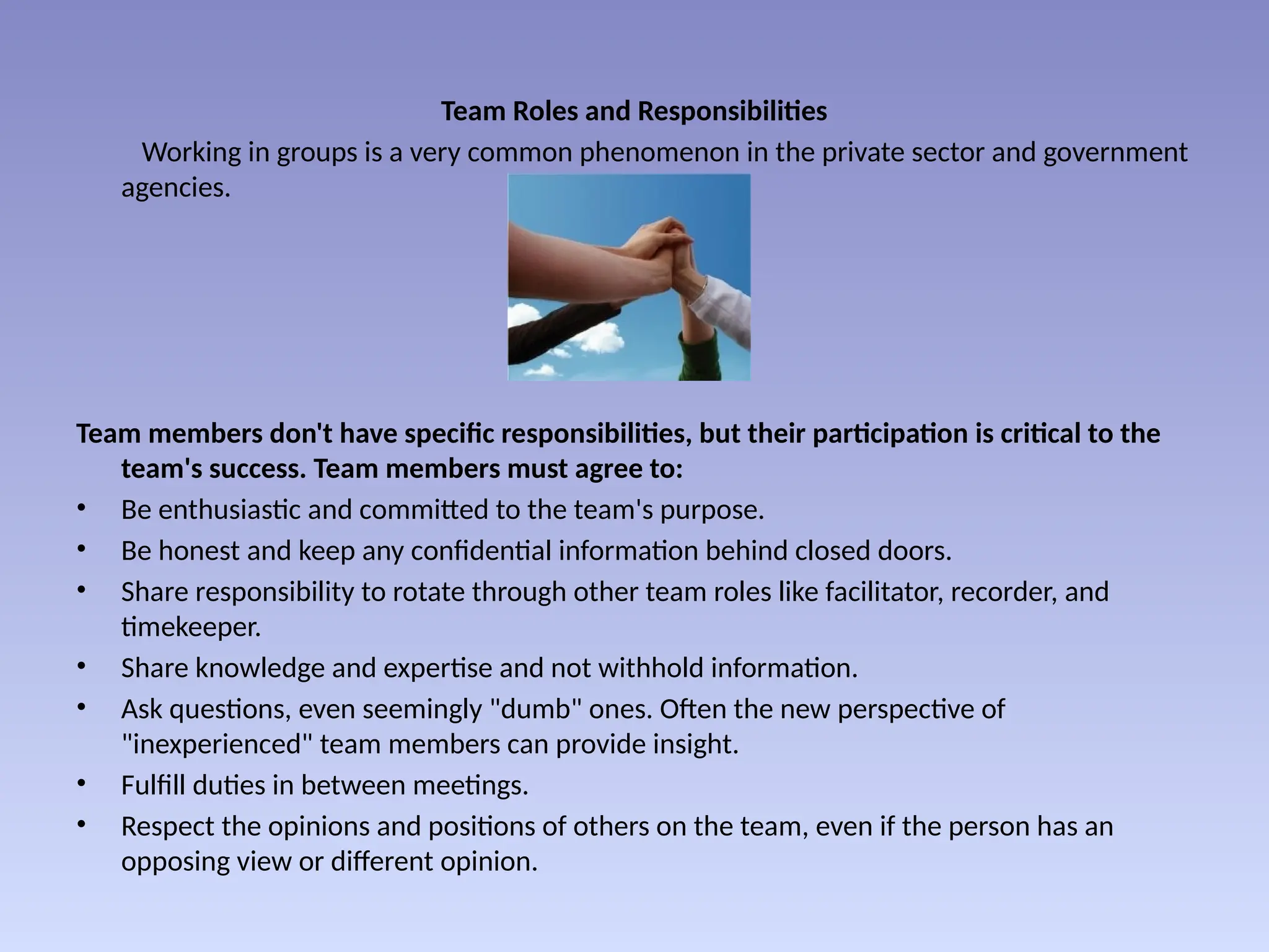 Team Roles and Responsibilities
Working in groups is a very common phenomenon in the private sector and government
agencies.
Team members don't have specific responsibilities, but their participation is critical to the
team's success. Team members must agree to:
• Be enthusiastic and committed to the team's purpose.
• Be honest and keep any confidential information behind closed doors.
• Share responsibility to rotate through other team roles like facilitator, recorder, and
timekeeper.
• Share knowledge and expertise and not withhold information.
• Ask questions, even seemingly "dumb" ones. Often the new perspective of
"inexperienced" team members can provide insight.
• Fulfill duties in between meetings.
• Respect the opinions and positions of others on the team, even if the person has an
opposing view or different opinion.
 