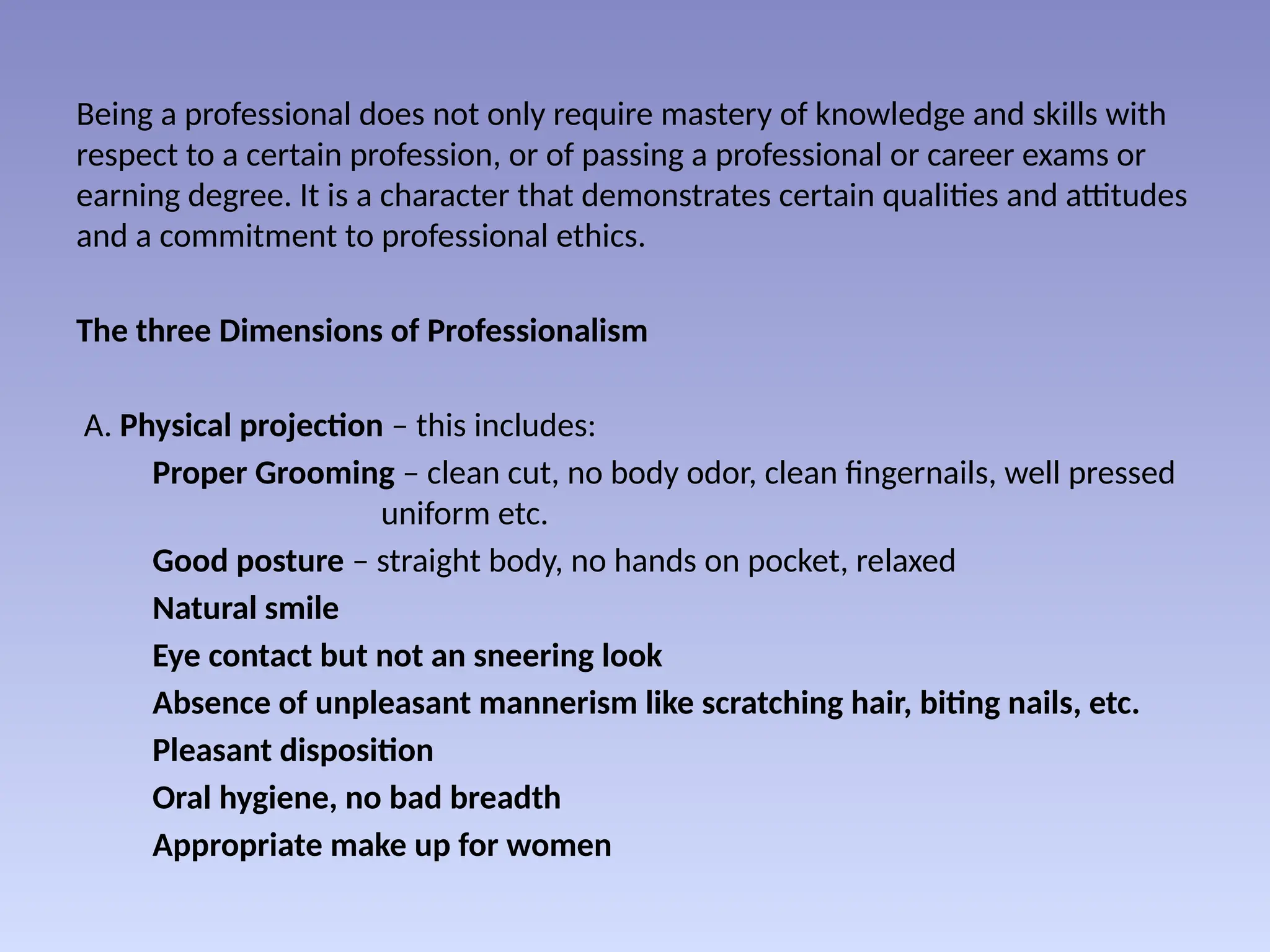 Being a professional does not only require mastery of knowledge and skills with
respect to a certain profession, or of passing a professional or career exams or
earning degree. It is a character that demonstrates certain qualities and attitudes
and a commitment to professional ethics.
The three Dimensions of Professionalism
A. Physical projection – this includes:
Proper Grooming – clean cut, no body odor, clean fingernails, well pressed
uniform etc.
Good posture – straight body, no hands on pocket, relaxed
Natural smile
Eye contact but not an sneering look
Absence of unpleasant mannerism like scratching hair, biting nails, etc.
Pleasant disposition
Oral hygiene, no bad breadth
Appropriate make up for women
 