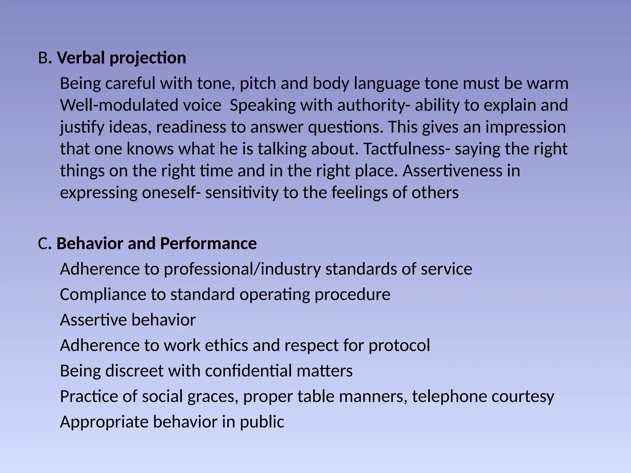 B. Verbal projection
Being careful with tone, pitch and body language tone must be warm
Well-modulated voice Speaking with authority- ability to explain and
justify ideas, readiness to answer questions. This gives an impression
that one knows what he is talking about. Tactfulness- saying the right
things on the right time and in the right place. Assertiveness in
expressing oneself- sensitivity to the feelings of others
C. Behavior and Performance
Adherence to professional/industry standards of service
Compliance to standard operating procedure
Assertive behavior
Adherence to work ethics and respect for protocol
Being discreet with confidential matters
Practice of social graces, proper table manners, telephone courtesy
Appropriate behavior in public
 