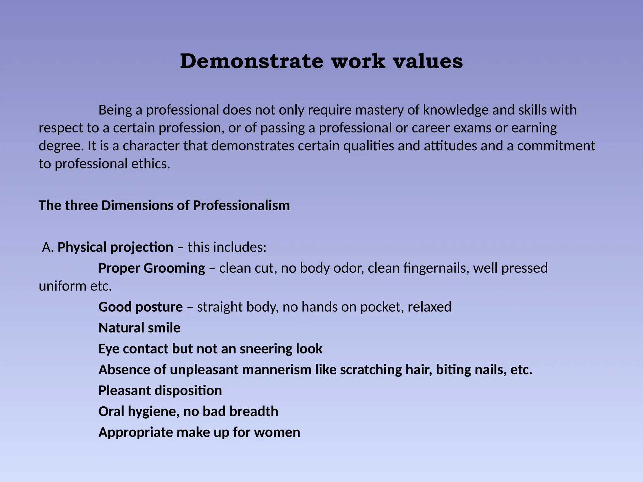 Demonstrate work values
Being a professional does not only require mastery of knowledge and skills with
respect to a certain profession, or of passing a professional or career exams or earning
degree. It is a character that demonstrates certain qualities and attitudes and a commitment
to professional ethics.
The three Dimensions of Professionalism
A. Physical projection – this includes:
Proper Grooming – clean cut, no body odor, clean fingernails, well pressed
uniform etc.
Good posture – straight body, no hands on pocket, relaxed
Natural smile
Eye contact but not an sneering look
Absence of unpleasant mannerism like scratching hair, biting nails, etc.
Pleasant disposition
Oral hygiene, no bad breadth
Appropriate make up for women
 