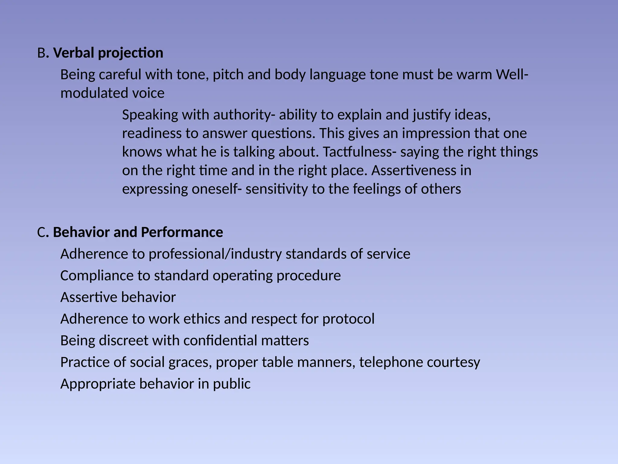 B. Verbal projection
Being careful with tone, pitch and body language tone must be warm Well-
modulated voice
Speaking with authority- ability to explain and justify ideas,
readiness to answer questions. This gives an impression that one
knows what he is talking about. Tactfulness- saying the right things
on the right time and in the right place. Assertiveness in
expressing oneself- sensitivity to the feelings of others
C. Behavior and Performance
Adherence to professional/industry standards of service
Compliance to standard operating procedure
Assertive behavior
Adherence to work ethics and respect for protocol
Being discreet with confidential matters
Practice of social graces, proper table manners, telephone courtesy
Appropriate behavior in public
 