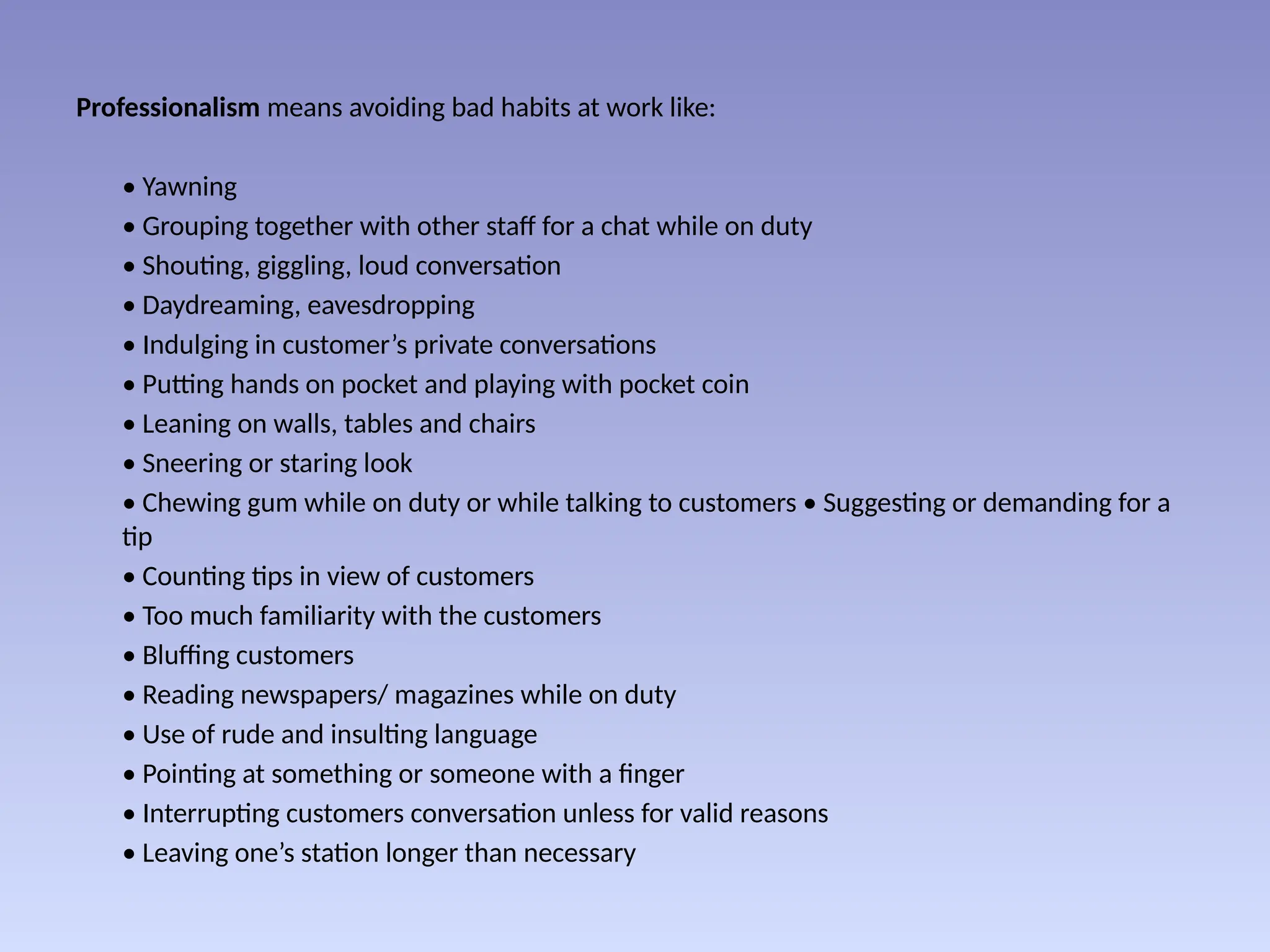 Professionalism means avoiding bad habits at work like:
• Yawning
• Grouping together with other staff for a chat while on duty
• Shouting, giggling, loud conversation
• Daydreaming, eavesdropping
• Indulging in customer’s private conversations
• Putting hands on pocket and playing with pocket coin
• Leaning on walls, tables and chairs
• Sneering or staring look
• Chewing gum while on duty or while talking to customers • Suggesting or demanding for a
tip
• Counting tips in view of customers
• Too much familiarity with the customers
• Bluffing customers
• Reading newspapers/ magazines while on duty
• Use of rude and insulting language
• Pointing at something or someone with a finger
• Interrupting customers conversation unless for valid reasons
• Leaving one’s station longer than necessary
 