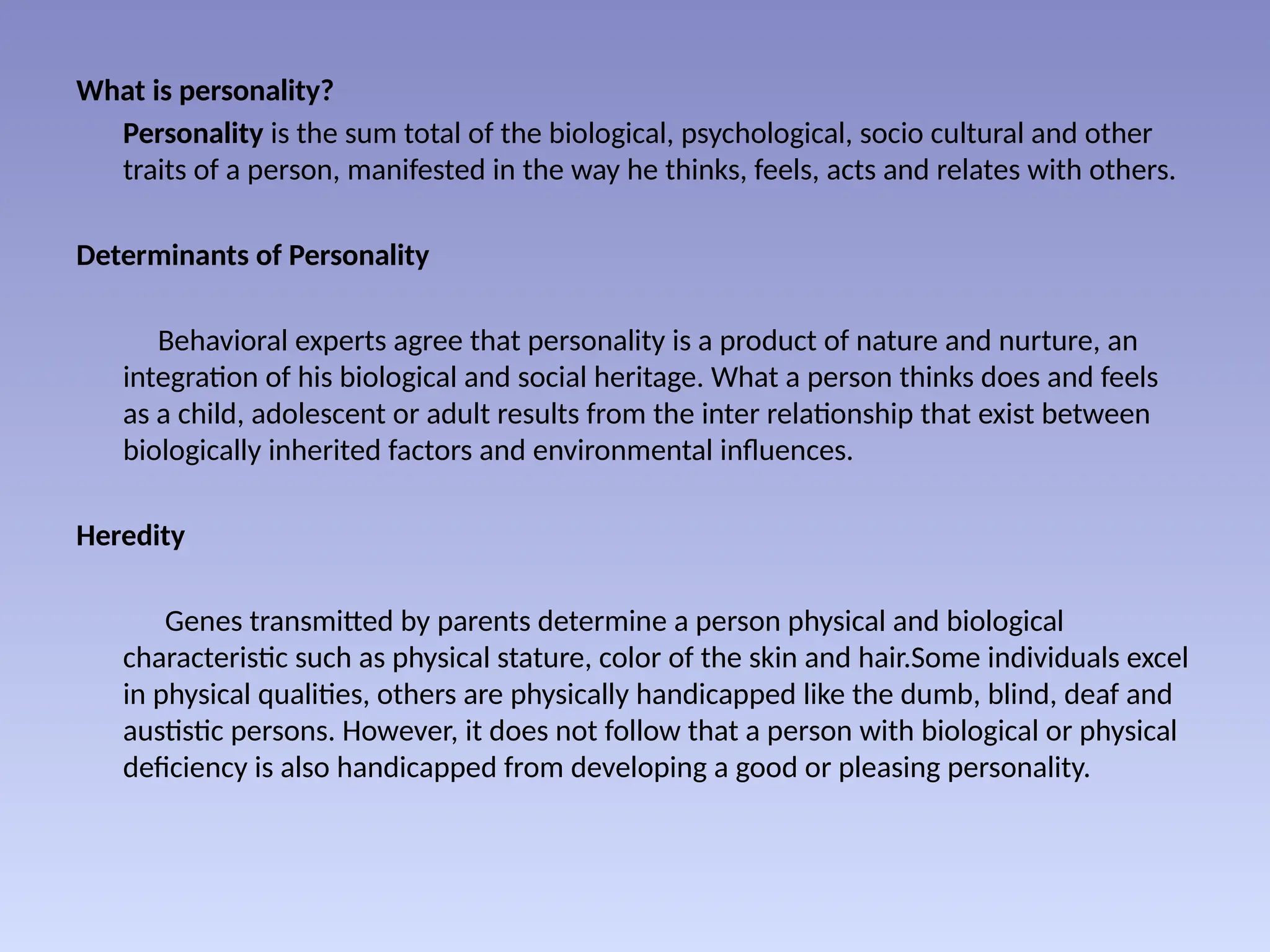 What is personality?
Personality is the sum total of the biological, psychological, socio cultural and other
traits of a person, manifested in the way he thinks, feels, acts and relates with others.
Determinants of Personality
Behavioral experts agree that personality is a product of nature and nurture, an
integration of his biological and social heritage. What a person thinks does and feels
as a child, adolescent or adult results from the inter relationship that exist between
biologically inherited factors and environmental influences.
Heredity
Genes transmitted by parents determine a person physical and biological
characteristic such as physical stature, color of the skin and hair.Some individuals excel
in physical qualities, others are physically handicapped like the dumb, blind, deaf and
austistic persons. However, it does not follow that a person with biological or physical
deficiency is also handicapped from developing a good or pleasing personality.
 