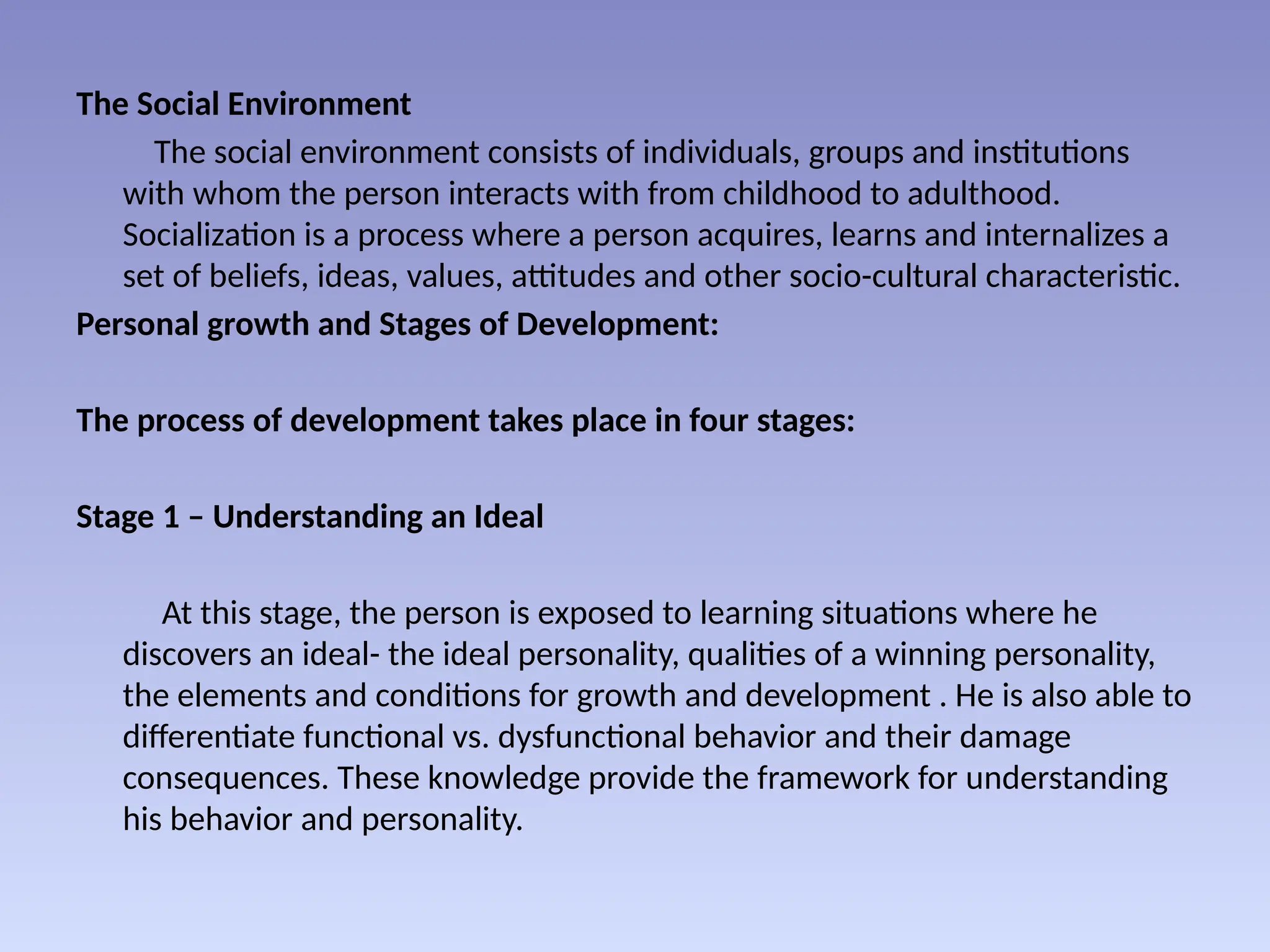 The Social Environment
The social environment consists of individuals, groups and institutions
with whom the person interacts with from childhood to adulthood.
Socialization is a process where a person acquires, learns and internalizes a
set of beliefs, ideas, values, attitudes and other socio-cultural characteristic.
Personal growth and Stages of Development:
The process of development takes place in four stages:
Stage 1 – Understanding an Ideal
At this stage, the person is exposed to learning situations where he
discovers an ideal- the ideal personality, qualities of a winning personality,
the elements and conditions for growth and development . He is also able to
differentiate functional vs. dysfunctional behavior and their damage
consequences. These knowledge provide the framework for understanding
his behavior and personality.
 