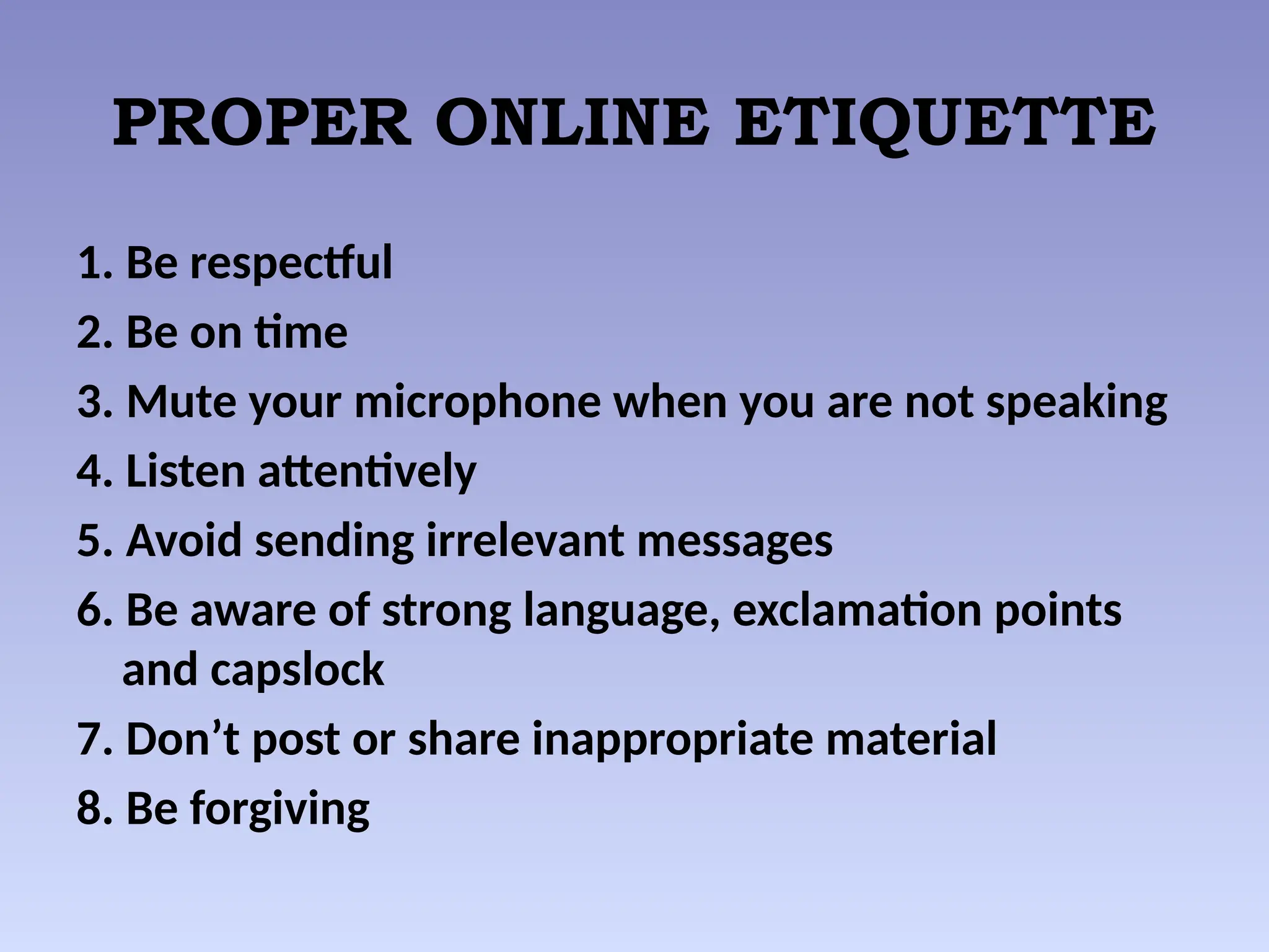 PROPER ONLINE ETIQUETTE
1. Be respectful
2. Be on time
3. Mute your microphone when you are not speaking
4. Listen attentively
5. Avoid sending irrelevant messages
6. Be aware of strong language, exclamation points
and capslock
7. Don’t post or share inappropriate material
8. Be forgiving
 