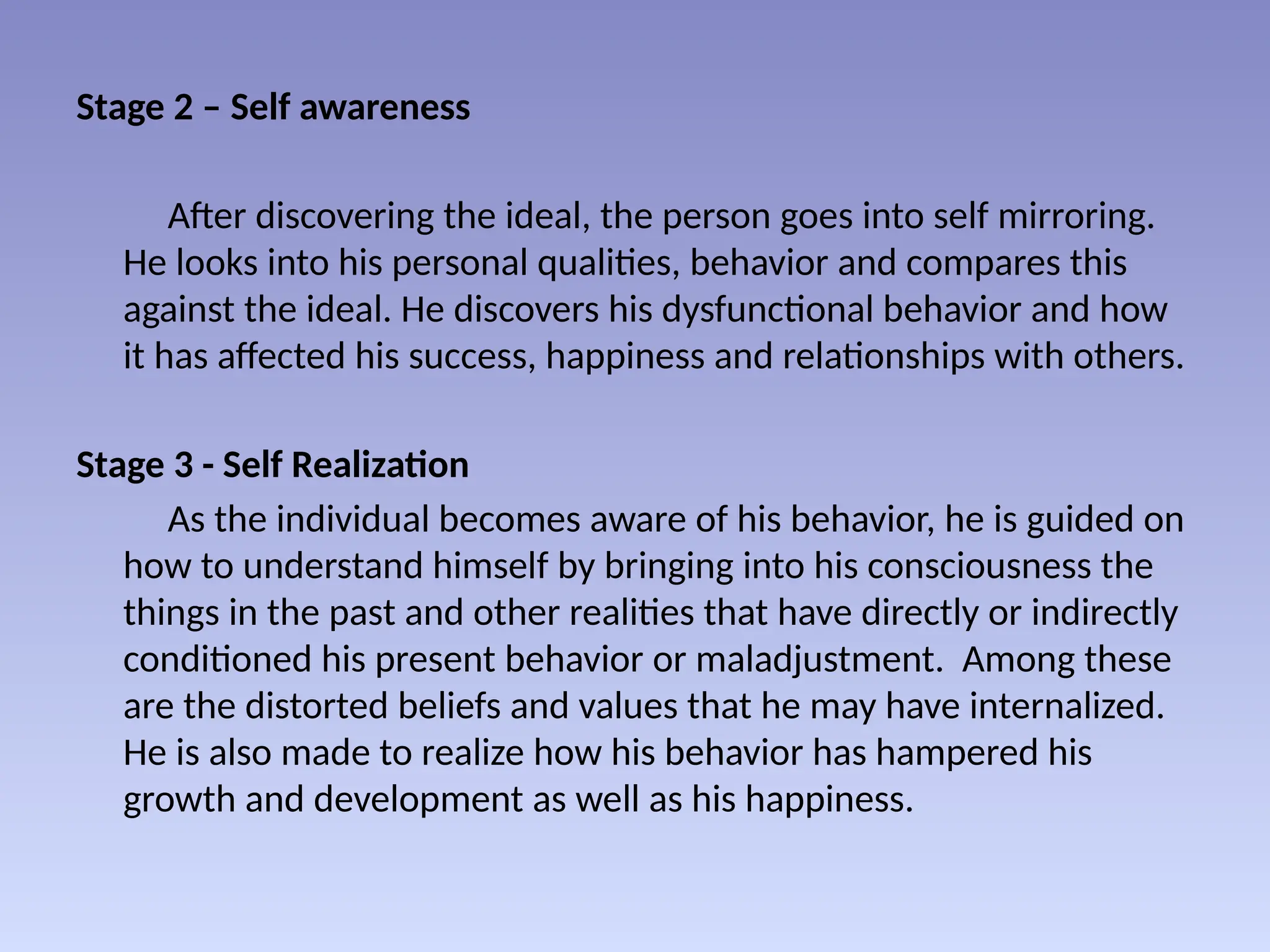Stage 2 – Self awareness
After discovering the ideal, the person goes into self mirroring.
He looks into his personal qualities, behavior and compares this
against the ideal. He discovers his dysfunctional behavior and how
it has affected his success, happiness and relationships with others.
Stage 3 - Self Realization
As the individual becomes aware of his behavior, he is guided on
how to understand himself by bringing into his consciousness the
things in the past and other realities that have directly or indirectly
conditioned his present behavior or maladjustment. Among these
are the distorted beliefs and values that he may have internalized.
He is also made to realize how his behavior has hampered his
growth and development as well as his happiness.
 