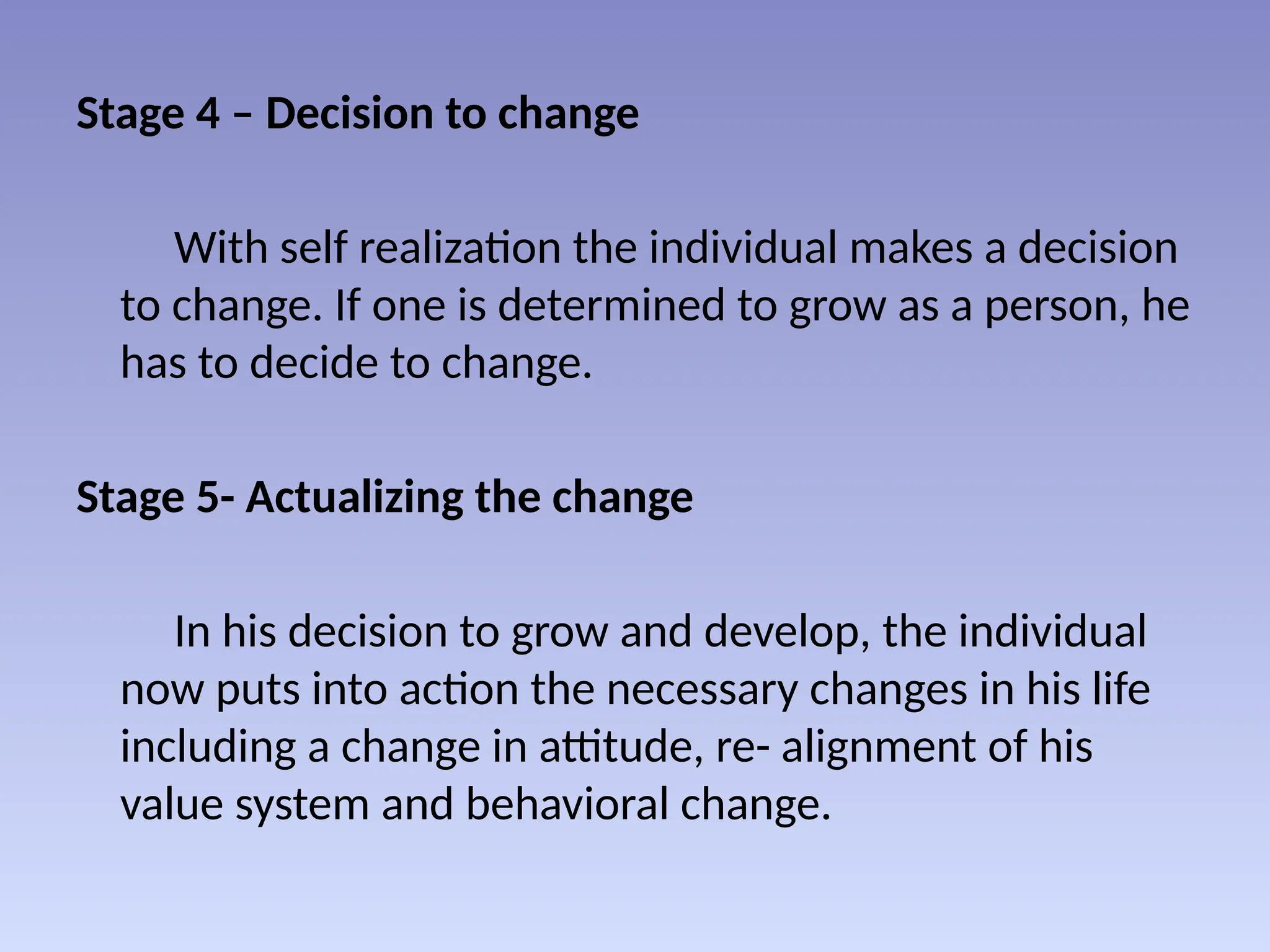 Stage 4 – Decision to change
With self realization the individual makes a decision
to change. If one is determined to grow as a person, he
has to decide to change.
Stage 5- Actualizing the change
In his decision to grow and develop, the individual
now puts into action the necessary changes in his life
including a change in attitude, re- alignment of his
value system and behavioral change.
 