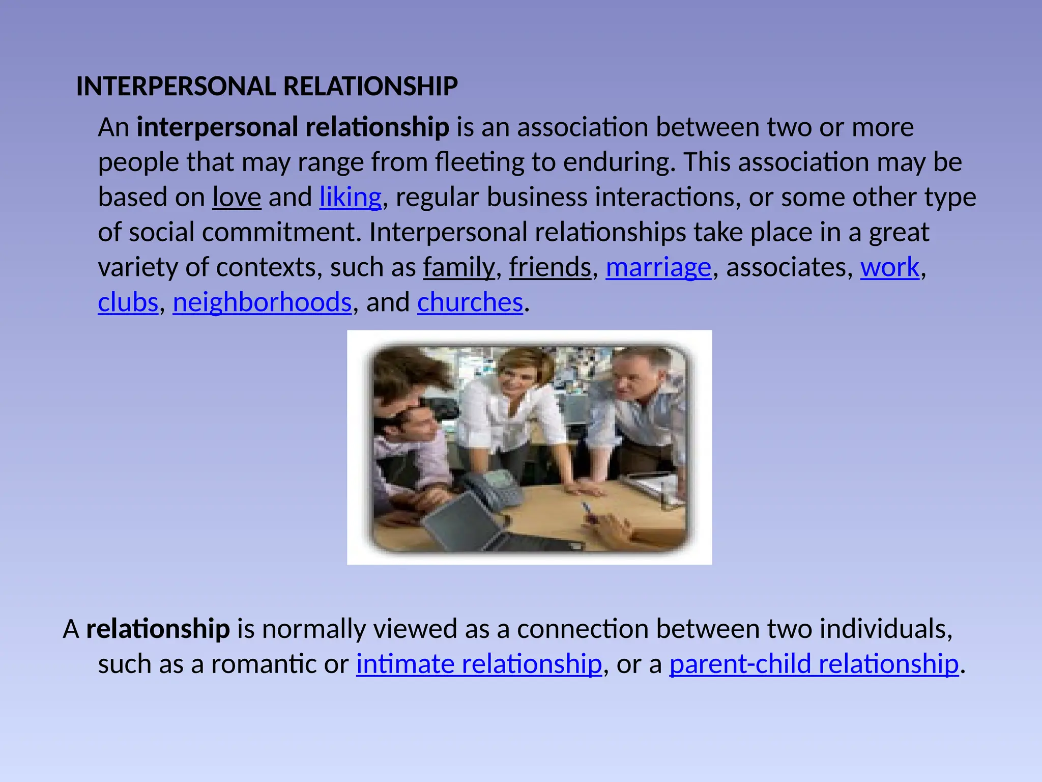INTERPERSONAL RELATIONSHIP
An interpersonal relationship is an association between two or more
people that may range from fleeting to enduring. This association may be
based on love and liking, regular business interactions, or some other type
of social commitment. Interpersonal relationships take place in a great
variety of contexts, such as family, friends, marriage, associates, work,
clubs, neighborhoods, and churches.
A relationship is normally viewed as a connection between two individuals,
such as a romantic or intimate relationship, or a parent-child relationship.
 